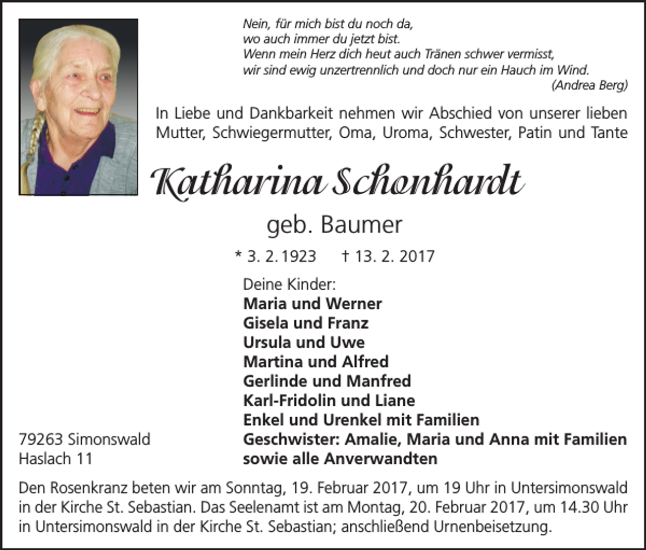 <p>Nein, für mich bist du noch da,<br />wo auch immer du jetzt bist.<br />Wenn mein Herz dich heut auch Tränen schwer vermisst,<br />wir sind ewig unzertrennlich und doch nur ein Hauch im Wind.</p><p>(Andrea Berg)</p><p>In Liebe und Dankbarkeit nehmen wir Abschied von unserer lieben<br />Mutter, Schwiegermutter, Oma, Uroma, Schwester, Patin und Tante</p><p>Katharina Schonhardt<br />geb. Baumer<br />* 3. 2. 1923 † 13. 2. 2019263 Simonswald<br />Haslach 11</p><p>Deine Kinder:<br />Maria und Werner<br />Gisela und Franz<br />Ursula und Uwe<br />Martina und Alfred<br />Gerlinde und Manfred<br />Karl-Fridolin und Liane<br />Enkel und Urenkel mit Familien<br />Geschwister: Amalie, Maria und Anna mit Familien<br />sowie alle Anverwandten</p><p>Den Rosenkranz beten wir am Sonntag, 19. Februar 2017, um 19 Uhr in Untersimonswald<br />in der Kirche St. Sebastian. Das Seelenamt ist am Montag, 20. Februar 2017, um 14.30 Uhr<br />in Untersimonswald in der Kirche St. Sebastian; anschließend Urnenbeisetzung.</p>