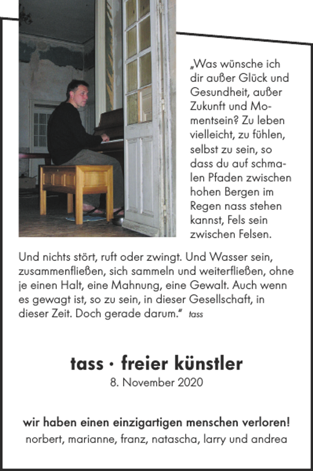 <p>„Was wünsche ich<br />dir außer Glück und<br />Gesundheit, außer<br />Zukunft und Momentsein? Zu leben<br />vielleicht, zu fühlen,<br />selbst zu sein, so<br />dass du auf schmalen Pfaden zwischen<br />hohen Bergen im<br />Regen nass stehen<br />kannst, Fels sein<br />zwischen Felsen.<br />Und nichts stört, ruft oder zwingt. Und Wasser sein,<br />zusammenfließen, sich sammeln und weiterfließen, ohne<br />je einen Halt, eine Mahnung, eine Gewalt. Auch wenn<br />es gewagt ist, so zu sein, in dieser Gesellschaft, in<br />dieser Zeit. Doch gerade darum.“ tass</p><p>tass · freier künstler<br />8. November 2020</p><p>wir haben einen einzigartigen menschen verloren!<br />norbert, marianne, franz, natascha, larry und andrea</p>