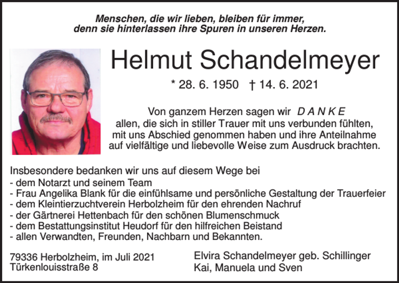 <p>Menschen, die wir lieben, bleiben für immer,<br />denn sie hinterlassen ihre Spuren in unseren Herzen.</p><p>Helmut Schandelmeyer<br />* 28. 6. 1950 † 14. 6. 2021<br />Von ganzem Herzen sagen wir D A N K E<br />allen, die sich in stiller Trauer mit uns verbunden fühlten,<br />mit uns Abschied genommen haben und ihre Anteilnahme<br />auf vielfältige und liebevolle Weise zum Ausdruck brachten.<br />Insbesondere bedanken wir uns auf diesem Wege bei<br />- dem Notarzt und seinem Team<br />- Frau Angelika Blank für die einfühlsame und persönliche Gestaltung der Trauerfeier<br />- dem Kleintierzuchtverein Herbolzheim für den ehrenden Nachruf<br />- der Gärtnerei Hettenbach für den schönen Blumenschmuck<br />- dem Bestattungsinstitut Heudorf für den hilfreichen Beistand<br />- allen Verwandten, Freunden, Nachbarn und Bekannten.<br />79336 Herbolzheim, im Juli 2021<br />Türkenlouisstraße 8</p><p>Elvira Schandelmeyer geb. Schillinger<br />Kai, Manuela und Sven</p>
