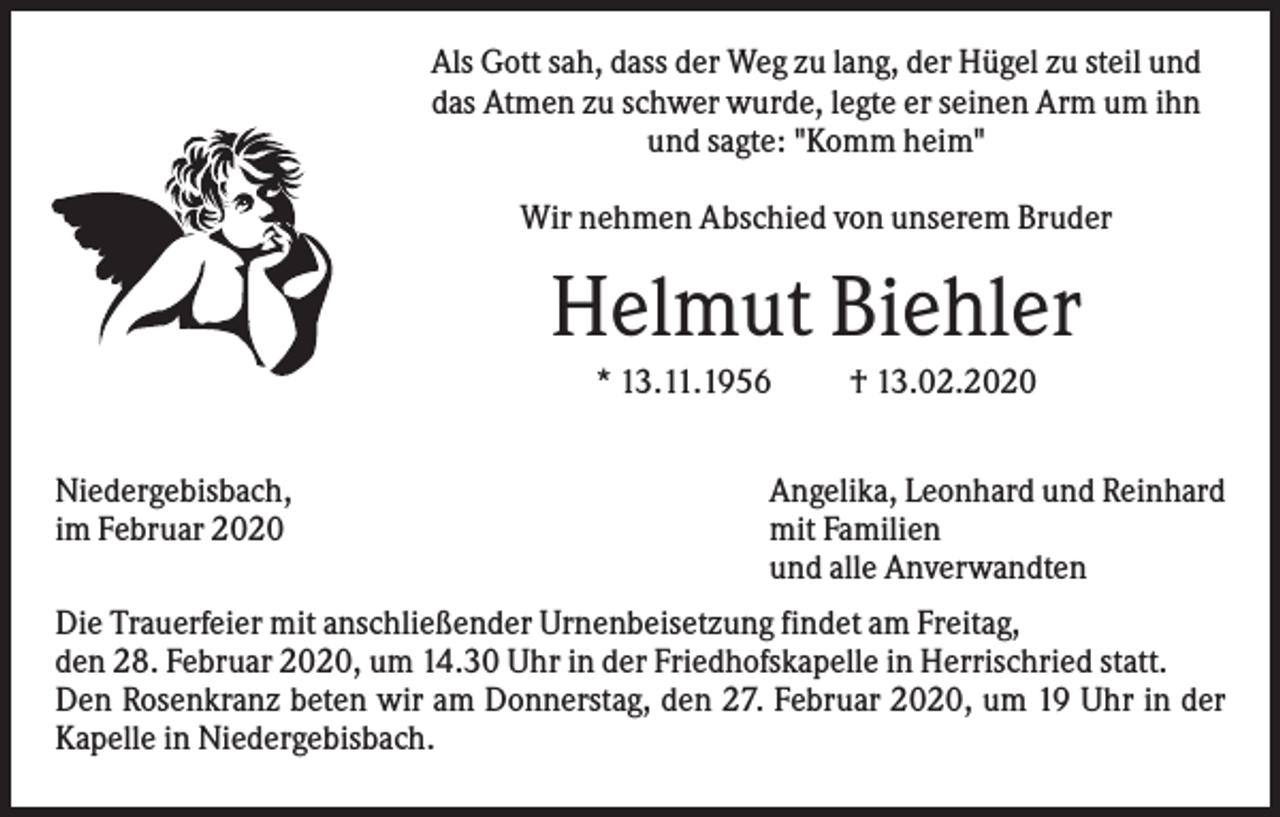 <p>Als Gott sah, dass der Weg zu lang, der Hügel zu steil und<br />das Atmen zu schwer wurde, legte er seinen Arm um ihn<br />und sagte: "Komm heim"<br />Wir nehmen Abschied von unserem Bruder</p><p>Helmut Biehler<br />* 13.11.1956<br />Niedergebisbach,<br />im Februar 2020</p><p>† 13.02.2020</p><p>Angelika, Leonhard und Reinhard<br />mit Familien<br />und alle Anverwandten</p><p>Die Trauerfeier mit anschließender Urnenbeisetzung findet am Freitag,<br />den 28. Februar 2020, um 14.30 Uhr in der Friedhofskapelle in Herrischried statt.<br />Den Rosenkranz beten wir am Donnerstag, den 27. Februar 2020, um 19 Uhr in der<br />Kapelle in Niedergebisbach.</p>