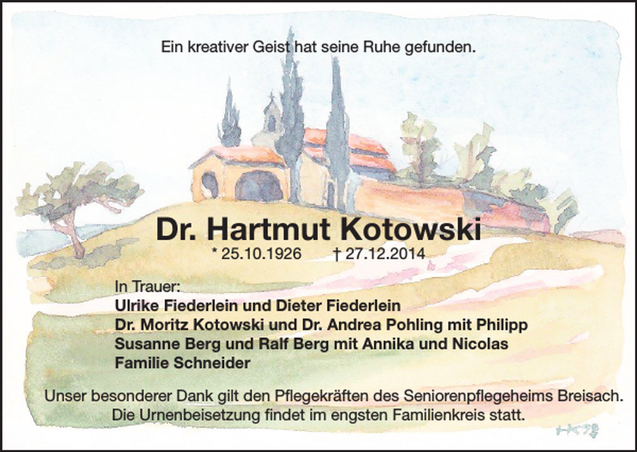 <p>Ein kreativer Geist hat seine Ruhe gefunden.</p><p>Dr. Hartmut Kotowski<br />* 25.10.1926</p><p>† 27.12.2014</p><p>In Trauer:<br />Ulrike Fiederlein und Dieter Fiederlein<br />Dr. Moritz Kotowski und Dr. Andrea Pohling mit Philipp<br />Susanne Berg und Ralf Berg mit Annika und Nicolas<br />Familie Schneider<br />Unser besonderer Dank gilt den Pflegekräften des Seniorenpflegeheims Breisach.<br />Die Urnenbeisetzung findet im engsten Familienkreis statt.</p>