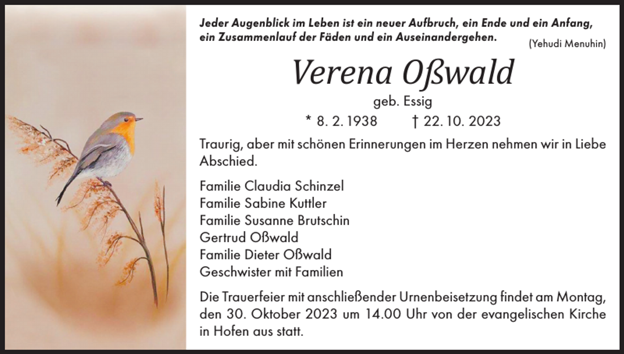 <p>Jeder Augenblick im Leben ist ein neuer Aufbruch, ein Ende und ein Anfang,<br />ein Zusammenlauf der Fäden und ein Auseinandergehen.<br />(Yehudi Menuhin)</p><p>Verena Oßwald</p><p>geb. Essig<br />* 8. 2. 1938<br />† 22. 10. 2023<br />Traurig, aber mit schönen Erinnerungen im Herzen nehmen wir in Liebe<br />Abschied.<br />Familie Claudia Schinzel<br />Familie Sabine Kuttler<br />Familie Susanne Brutschin<br />Gertrud Oßwald<br />Familie Dieter Oßwald<br />Geschwister mit Familien<br />Die Trauerfeier mit anschließender Urnenbeisetzung findet am Montag,<br />den 30. Oktober 2023 um 14.00 Uhr von der evangelischen Kirche<br />in Hofen aus statt.</p>