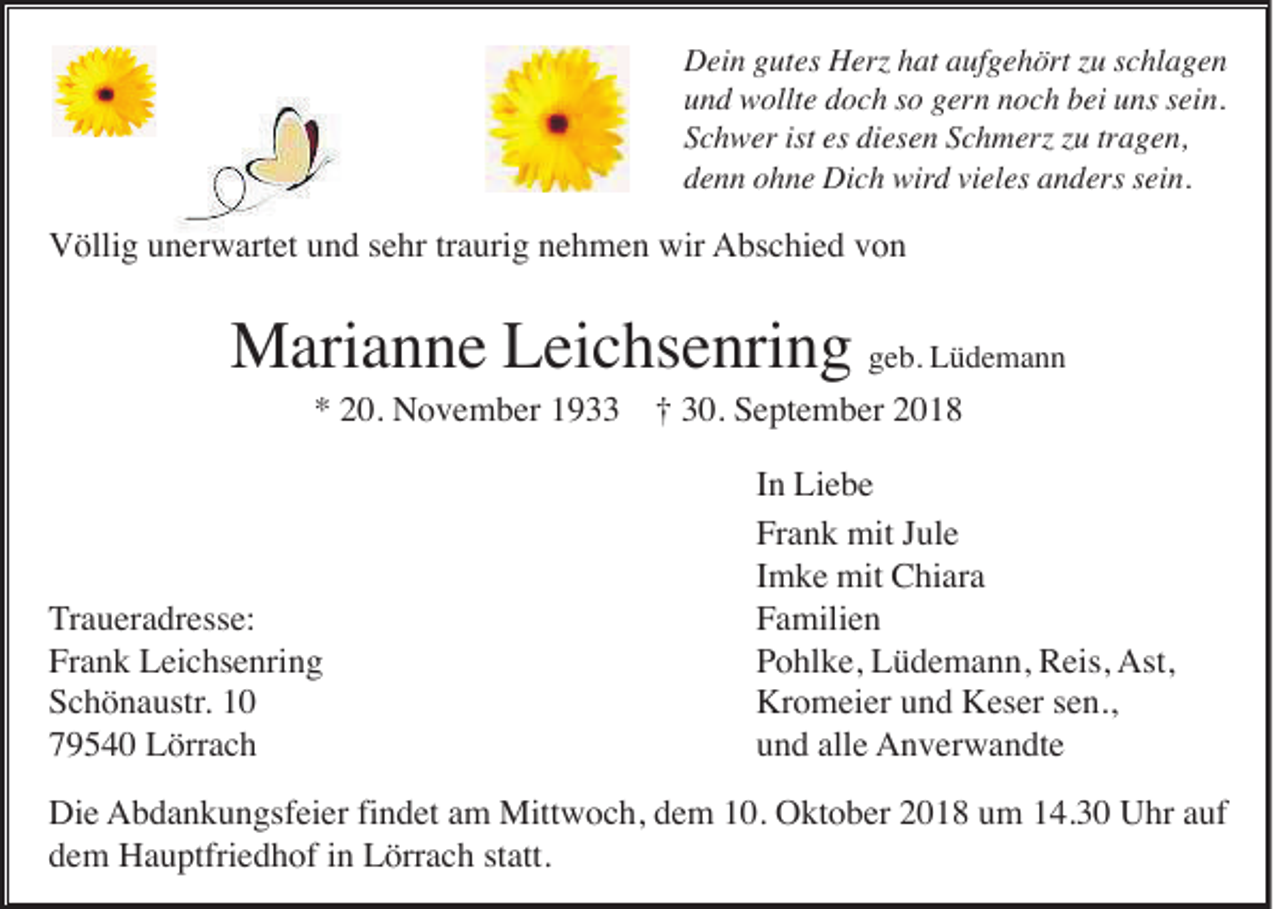 <p>Dein gutes Herz hat aufgehört zu schlagen<br />und wollte doch so gern noch bei uns sein.<br />Schwer ist es diesen Schmerz zu tragen,<br />denn ohne Dich wird vieles anders sein.</p><p>Völlig unerwartet und sehr traurig nehmen wir Abschied von</p><p>Marianne Leichsenring geb. Lüdemann<br />* 20. November 1933 † 30. September 2018</p><p>Traueradresse:<br />Frank Leichsenring<br />Schönaustr. 10<br />79540 Lörrach</p><p>In Liebe<br />Frank mit Jule<br />Imke mit Chiara<br />Familien<br />Pohlke, Lüdemann, Reis, Ast,<br />Kromeier und Keser sen.,<br />und alle Anverwandte</p><p>Die Abdankungsfeier findet am Mittwoch, dem 10. Oktober 2018 um 14.30 Uhr auf<br />dem Hauptfriedhof in Lörrach statt.</p>