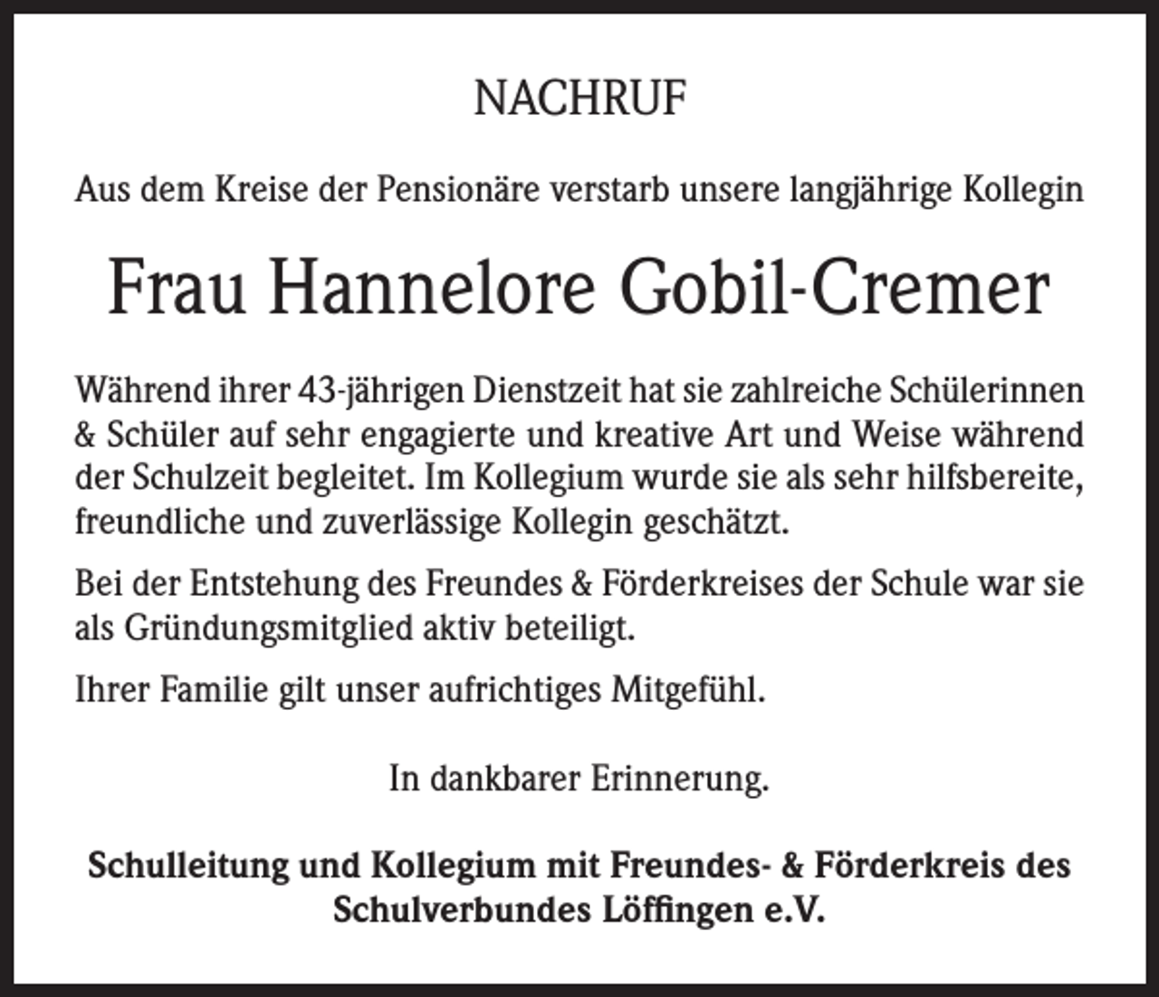 <p>NACHRUF<br />Aus dem Kreise der Pensionäre verstarb unsere langjährige Kollegin</p><p>Frau Hannelore Gobil-Cremer<br />Während ihrer 43-jährigen Dienstzeit hat sie zahlreiche Schülerinnen<br />&amp; Schüler auf sehr engagierte und kreative Art und Weise während<br />der Schulzeit begleitet. Im Kollegium wurde sie als sehr hilfsbereite,<br />freundliche und zuverlässige Kollegin geschätzt.<br />Bei der Entstehung des Freundes &amp; Förderkreises der Schule war sie<br />als Gründungsmitglied aktiv beteiligt.<br />Ihrer Familie gilt unser aufrichtiges Mitgefühl.<br />In dankbarer Erinnerung.<br />Schulleitung und Kollegium mit Freundes- &amp; Förderkreis des<br />Schulverbundes Löffingen e.V.</p>