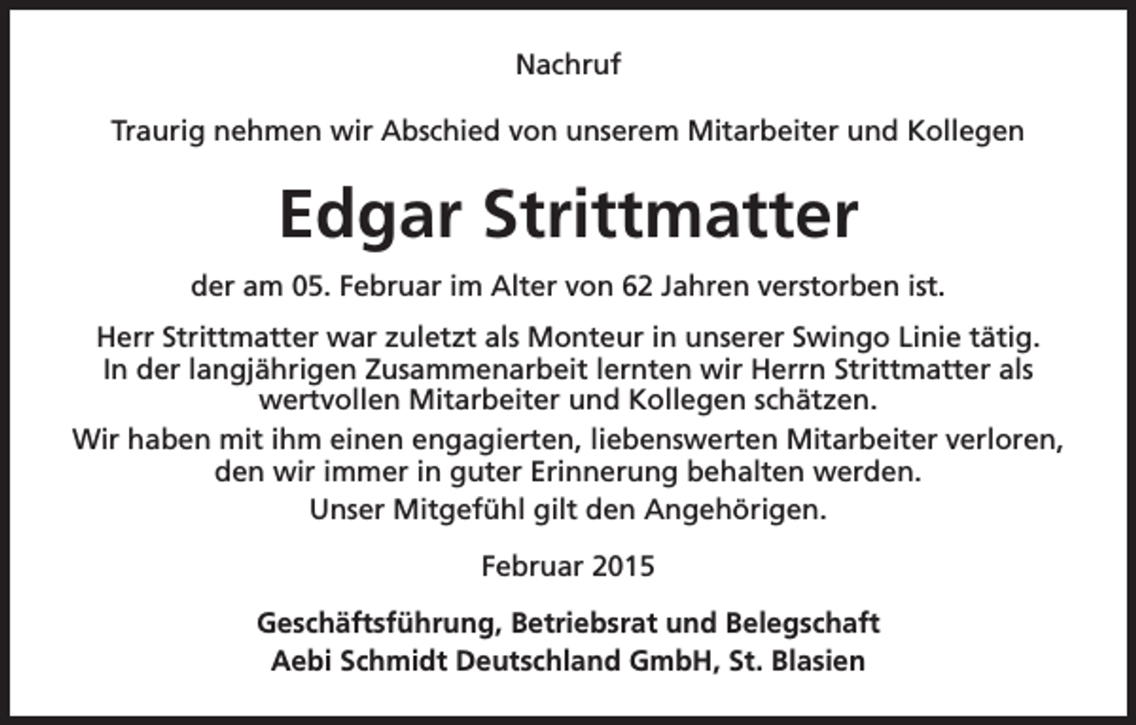 <p>Nachruf<br />Traurig nehmen wir Abschied von unserem Mitarbeiter und Kollegen</p><p>Edgar Strittmatter<br />der am 05. Februar im Alter von 62 Jahren verstorben ist.<br />Herr Strittmatter war zuletzt als Monteur in unserer Swingo Linie tätig.<br />In der langjährigen Zusammenarbeit lernten wir Herrn Strittmatter als<br />wertvollen Mitarbeiter und Kollegen schätzen.<br />Wir haben mit ihm einen engagierten, liebenswerten Mitarbeiter verloren,<br />den wir immer in guter Erinnerung behalten werden.<br />Unser Mitgefühl gilt den Angehörigen.<br />Februar 2015<br />Geschäftsführung, Betriebsrat und Belegschaft<br />Aebi Schmidt Deutschland GmbH, St. Blasien</p>