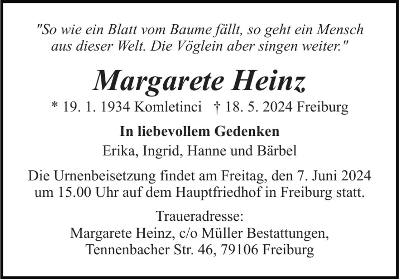 <p>"So wie ein Blatt vom Baume fällt, so geht ein Mensch<br />aus dieser Welt. Die Vöglein aber singen weiter."</p><p>Margarete Heinz<br />* 19. 1. 1934 Komletinci † 18. 5. 2024 Freiburg<br />In liebevollem Gedenken<br />Erika, Ingrid, Hanne und Bärbel<br />Die Urnenbeisetzung findet am Freitag, den 7. Juni 2024<br />um 15.00 Uhr auf dem Hauptfriedhof in Freiburg statt.<br />Traueradresse:<br />Margarete Heinz, c/o Müller Bestattungen,<br />Tennenbacher Str. 46, 79106 Freiburg</p>