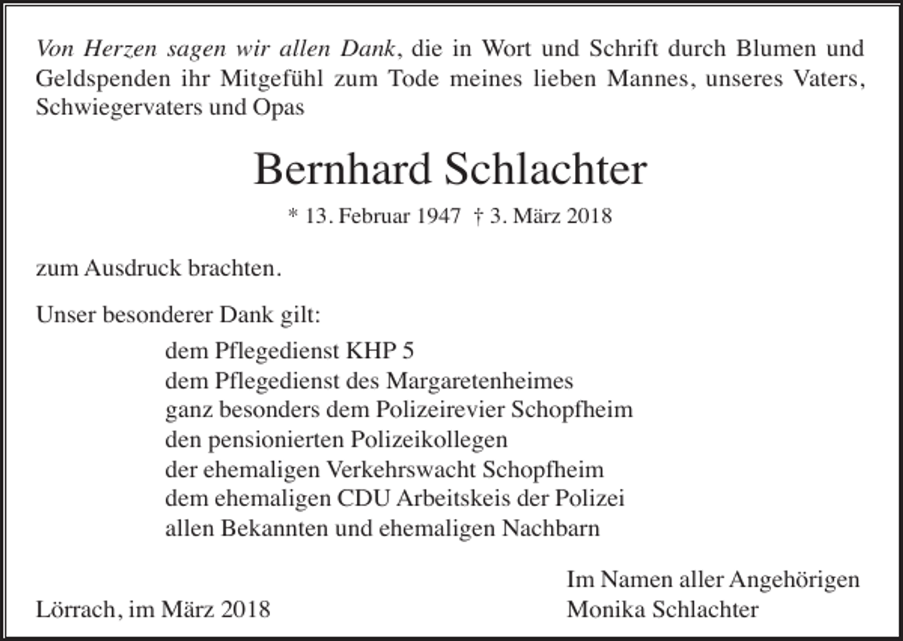 <p>Von Herzen sagen wir allen Dank, die in Wort und Schrift durch Blumen und<br />Geldspenden ihr Mitgefühl zum Tode meines lieben Mannes, unseres Vaters,<br />Schwiegervaters und Opas</p><p>Bernhard Schlachter<br />* 13. Februar 1947 † 3. März 2018</p><p>zum Ausdruck brachten.<br />Unser besonderer Dank gilt:<br />dem Pflegedienst KHP 5<br />dem Pflegedienst des Margaretenheimes<br />ganz besonders dem Polizeirevier Schopfheim<br />den pensionierten Polizeikollegen<br />der ehemaligen Verkehrswacht Schopfheim<br />dem ehemaligen CDU Arbeitskeis der Polizei<br />allen Bekannten und ehemaligen Nachbarn<br />Lörrach, im März 2018</p><p>Im Namen aller Angehörigen<br />Monika Schlachter</p>