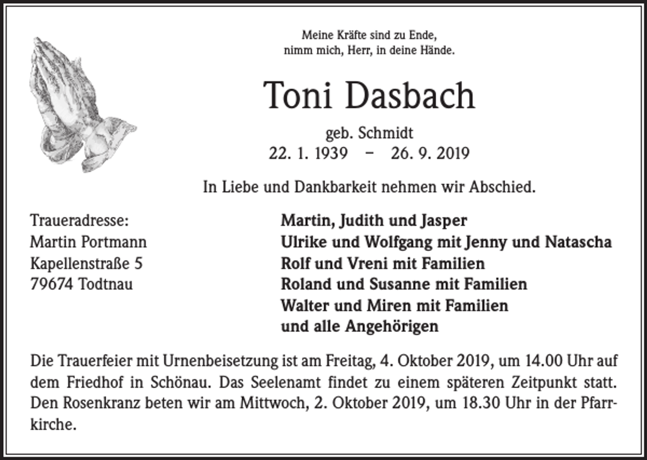<p>Meine Kräfte sind zu Ende,<br />nimm mich, Herr, in deine Hände.</p><p>Toni Dasbach<br />geb. Schmidt<br />22. 1. 1939 – 26. 9. 2019<br />In Liebe und Dankbarkeit nehmen wir Abschied.<br />Traueradresse:<br />Martin Portmann<br />Kapellenstraße 5<br />79674 Todtnau</p><p>Martin, Judith und Jasper<br />Ulrike und Wolfgang mit Jenny und Natascha<br />Rolf und Vreni mit Familien<br />Roland und Susanne mit Familien<br />Walter und Miren mit Familien<br />und alle Angehörigen</p><p>Die Trauerfeier mit Urnenbeisetzung ist am Freitag, 4. Oktober 2019, um 14.00 Uhr auf<br />dem Friedhof in Schönau. Das Seelenamt findet zu einem späteren Zeitpunkt statt.<br />Den Rosenkranz beten wir am Mittwoch, 2. Oktober 2019, um 18.30 Uhr in der Pfarrkirche.</p>