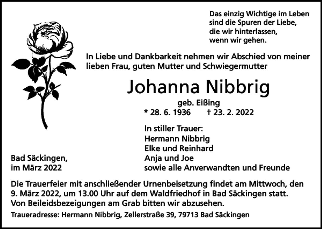 <p>Das einzig Wichtige im Leben<br />sind die Spuren der Liebe,<br />die wir hinterlassen,<br />wenn wir gehen.</p><p>In Liebe und Dankbarkeit nehmen wir Abschied von meiner<br />lieben Frau, guten Mutter und Schwiegermutter</p><p>Johanna Nibbrig<br />geb. Eißing<br />* 28. 6. 1936 † 23. 2. 2022</p><p>Bad Säckingen,<br />im März 2022</p><p>In stiller Trauer:<br />Hermann Nibbrig<br />Elke und Reinhard<br />Anja und Joe<br />sowie alle Anverwandten und Freunde</p><p>Die Trauerfeier mit anschließender Urnenbeisetzung findet am Mittwoch, den<br />9. März 2022, um 13.00 Uhr auf dem Waldfriedhof in Bad Säckingen statt.<br />Von Beileidsbezeigungen am Grab bitten wir abzusehen.<br />Traueradresse: Hermann Nibbrig, Zellerstraße 39, 79713 Bad Säckingen</p>