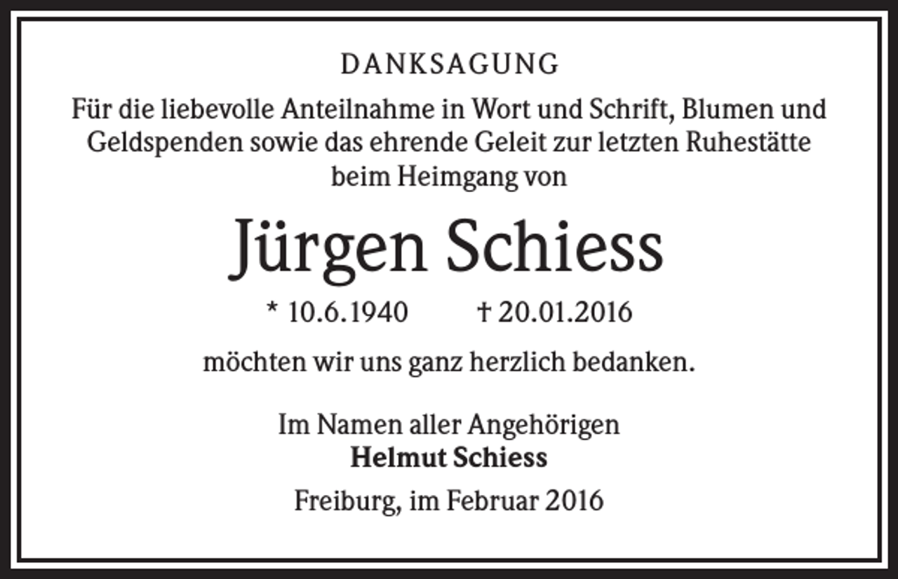 <p>D A NK S A G U NG<br />Für die liebevolle Anteilnahme in Wort und Schrift, Blumen und<br />Geldspenden sowie das ehrende Geleit zur letzten Ruhestätte<br />beim Heimgang von</p><p>Jürgen Schiess<br />* 10.6.1940</p><p>† 20.01.2016</p><p>möchten wir uns ganz herzlich bedanken.<br />Im Namen aller Angehörigen<br />Helmut Schiess<br />Freiburg, im Februar 2016</p>
