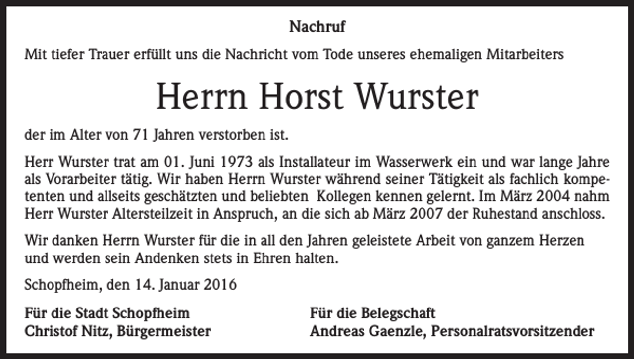 <p>Nachruf<br />Mit tiefer Trauer erfüllt uns die Nachricht vom Tode unseres ehemaligen Mitarbeiters</p><p>Herrn Horst Wurster<br />der im Alter von 71 Jahren verstorben ist.<br />Herr Wurster trat am 01. Juni 1973 als Installateur im Wasserwerk ein und war lange Jahre<br />als Vorarbeiter tätig. Wir haben Herrn Wurster während seiner Tätigkeit als fachlich kompetenten und allseits geschätzten und beliebten Kollegen kennen gelernt. Im März 2004 nahm<br />Herr Wurster Altersteilzeit in Anspruch, an die sich ab März 2007 der Ruhestand anschloss.<br />Wir danken Herrn Wurster für die in all den Jahren geleistete Arbeit von ganzem Herzen<br />und werden sein Andenken stets in Ehren halten.<br />Schopfheim, den 14. Januar 2016<br />Für die Stadt Schopfheim<br />Christof Nitz, Bürgermeister</p><p>Für die Belegschaft<br />Andreas Gaenzle, Personalratsvorsitzender</p>