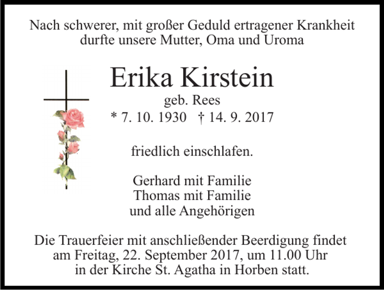 <p>NNach<br />a c h s schwerer,<br />c h w er er, mit<br />mit grgroßer<br />o ß e r Geduld<br />G e d ul d ertragener<br />ertr a g e n er Krankheit<br />Kr a nk h eit<br />durfte<br />d urft e uunsere<br />ns er e Mutter,<br />M utt er, Oma<br />O m a und<br />u n d Uroma<br />Ur o m a</p><p>Erika<br />Eri<br />k a Kirstein<br />Kirst ei n</p><p>ggeb.<br />e b. Rees<br />R e es<br />7. 110.<br />9. 22017<br />** 7.<br />0. 11930<br />9 3 0 †† 114.<br />4. 9.<br />017<br />friedlich<br />fri<br />e dli c h einschlafen.<br />ei ns c hl af e n.<br />G er h ar d mit<br />Gerhard<br />mit FFamilie<br />a mili e<br />TThomas<br />h o m as mit<br />mit FFamilie<br />a mili e<br />und<br />alle<br />u n d all<br />e Angehörigen<br />A n g e h öri g e n</p><p>Die<br />Di<br />e TrTrauerfeier<br />a u erf ei er mit<br />mit aanschließender<br />ns c h li e ß e n d er Beerdigung<br />B e er di g u n g findet<br />fi n det<br />am<br />a m Freitag,<br />Fr eit a g, 22.<br />. September<br />S e pt e m b e r 2017,<br />2 0 1 7, um<br />u m 11.00<br />. Uhr<br />U hr<br />iinn der<br />d er Kirche<br />Kir c h e St.<br />St. Agatha<br />A g at h a in<br />in Horben<br />H or b e n ststatt.<br />att.</p>