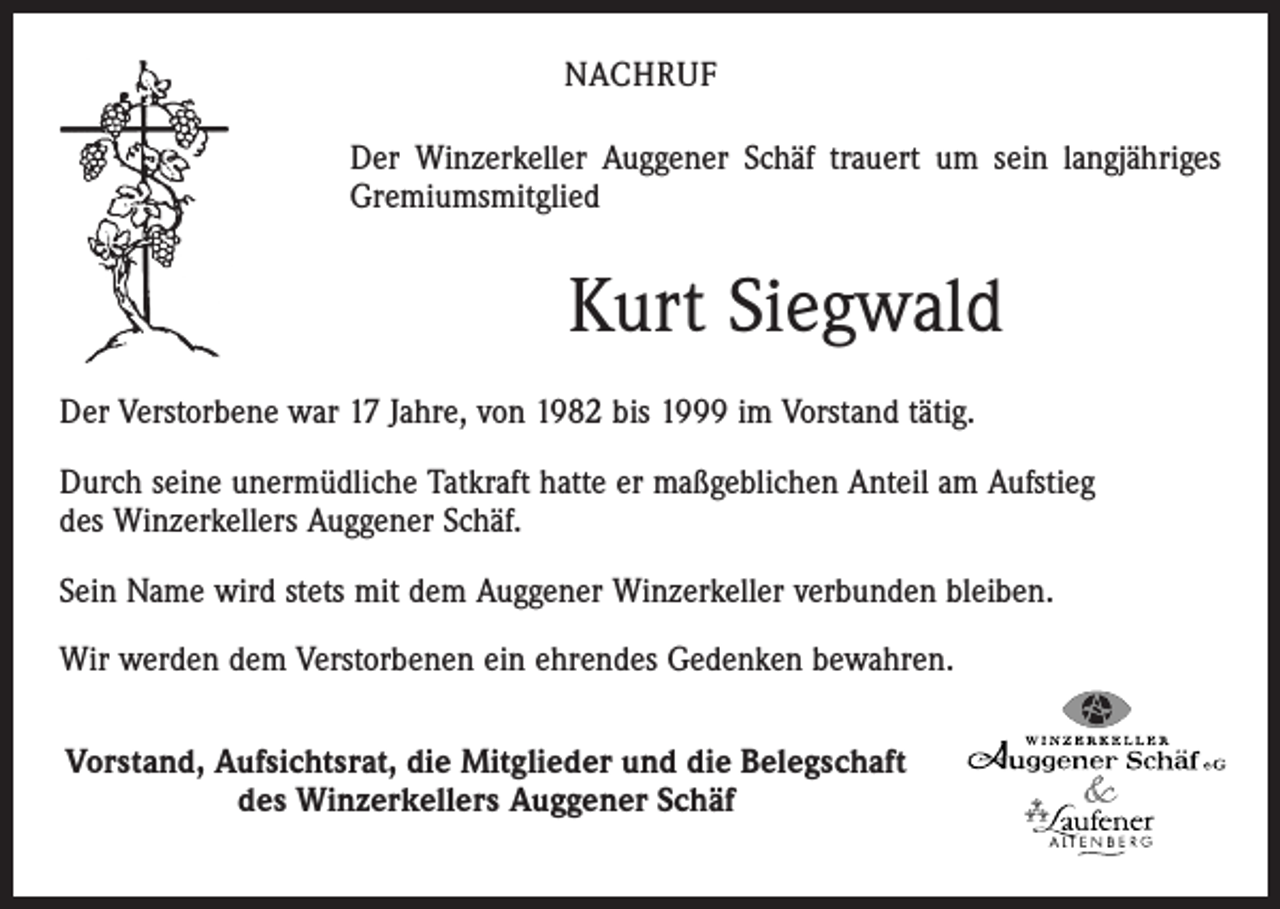 <p>NACHRUF<br />Der Winzerkeller Auggener Schäf trauert um sein langjähriges<br />Gremiumsmitglied</p><p>Kurt Siegwald<br />Der Verstorbene war 17 Jahre, von 1982 bis 1999 im Vorstand tätig.<br />Durch seine unermüdliche Tatkraft hatte er maßgeblichen Anteil am Aufstieg<br />des Winzerkellers Auggener Schäf.<br />Sein Name wird stets mit dem Auggener Winzerkeller verbunden bleiben.<br />Wir werden dem Verstorbenen ein ehrendes Gedenken bewahren.<br />Vorstand, Aufsichtsrat, die Mitglieder und die Belegschaft<br />des Winzerkellers Auggener Schäf</p>