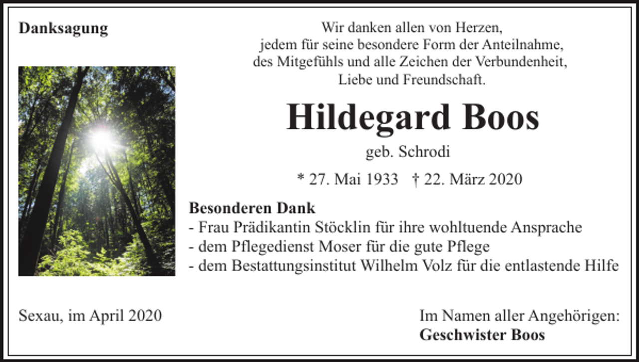 <p>Danksagung</p><p>Wir danken allen von Herzen,<br />jedem für seine besondere Form der Anteilnahme,<br />des Mitgefühls und alle Zeichen der Verbundenheit,<br />Liebe und Freundschaft.</p><p>Hildegard Boos<br />geb. Schrodi<br />* 27. Mai 1933 † 22. März 2020<br />Besonderen Dank<br />- Frau Prädikantin Stöcklin für ihre wohltuende Ansprache<br />- dem Pflegedienst Moser für die gute Pflege<br />- dem Bestattungsinstitut Wilhelm Volz für die entlastende Hilfe<br />Sexau, im April 2020</p><p>Im Namen aller Angehörigen:<br />Geschwister Boos</p>