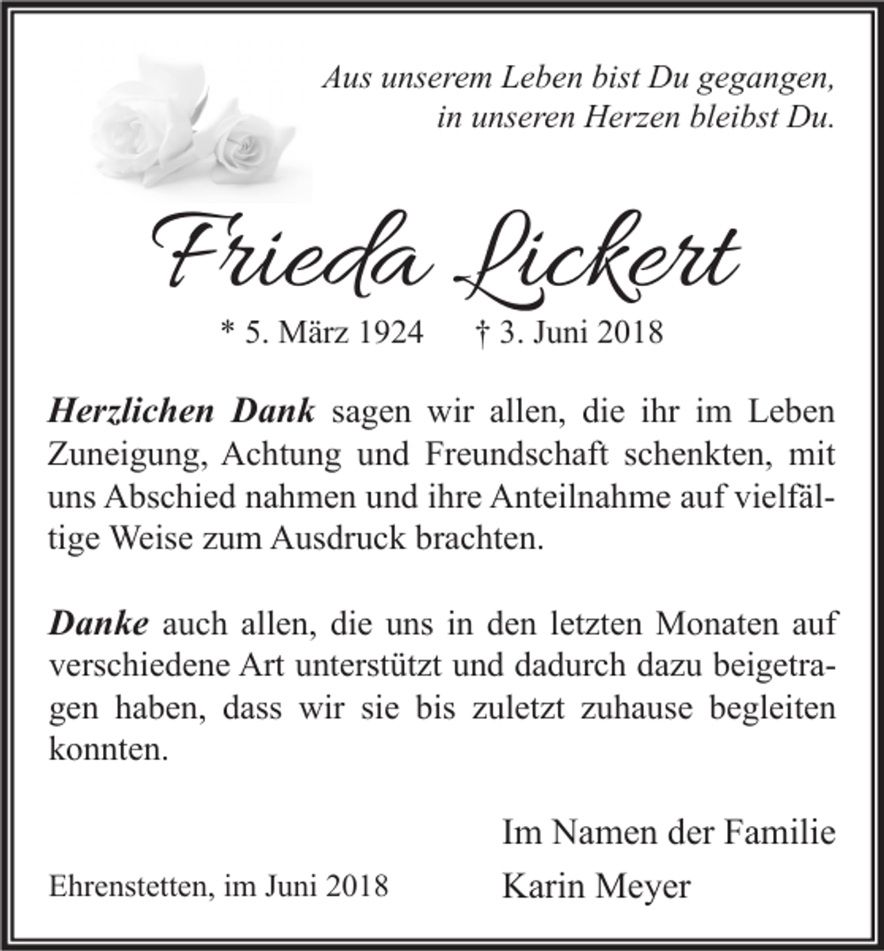 <p>AAus<br />us uunserem<br />ns er e m LLeben<br />e b e n bist<br />bist Du<br />D u ggegangen,<br />e g a n g e n,<br />i n unseren<br />u ns er e n Herzen<br />H erz e n bleibst<br />bl ei bst Du.<br />D u.<br />in</p><p>Frieda<br />Fried<br />a Lickert<br />Lickert<br />** 5.<br />5. März<br />M är z 11</p><p>†† 3.<br />3. JJuni<br />u ni 22</p><p>H erzli c h e n DDank<br />Herzlichen<br />a n k ssagen<br />a g e n wir<br />wir allen,<br />all e n, die<br />di e iihr<br />hr iimm Leben<br />Le be n<br />Freundschaft<br />ZZuneigung,<br />u n ei g u n g, Achtung<br />A c ht u n g uund<br />n d Fr<br />e u n ds c h aft sschenkten,<br />c h e n kt e n, mit<br />mit<br />uuns<br />ns Abschied<br />A bs c hi e d nnahmen<br />a h m e n uund<br />n d iihre<br />hr e Anteilnahme<br />A nt eil n a h m e aauf<br />uf vi<br />elf äl vielfältige<br />ti<br />g e Weise<br />Weis e zum<br />z u m Ausdruck<br />A us dr u c k brachten.<br />br a c ht e n.<br />DDanke<br />a n k e aauch<br />u c h all<br />allen,<br />e n, die<br />di e uns<br />u ns iinn den<br />d e n lletzten<br />et zt e n Monaten<br />M o n at e n aauf<br />uf</p><p>vverschiedene<br />ers c hi e d e n e Art<br />Art uunterstützt<br />nt erst üt zt uund<br />n d ddadurch<br />a d ur c h ddazu<br />a z u bbeigetraei g etr a ggen<br />e n hhaben,<br />a b e n, ddass<br />ass wir<br />wir sisie<br />e bis<br />ul et zt zzuhause<br />u h a us e bbegleiten<br />e gl eit e n<br />bis zzuletzt<br />kkonnten.<br />o n nt e n.</p><p>EEhrenstetten,<br />hr e nst ett e n, i im<br />m JJuni<br />u ni 22</p><p>I m Namen<br />Im<br />N a m e n der<br />d er Familie<br />F a mili e<br />KKarin<br />ari n Meyer<br />M e y er</p>