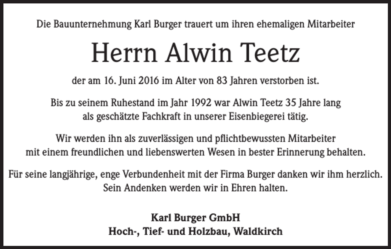 <p>Die Bauunternehmung Karl Burger trauert um ihren ehemaligen Mitarbeiter</p><p>Herrn Alwin Teetz<br />der am 16. Juni 2016 im Alter von 83 Jahren verstorben ist.<br />Bis zu seinem Ruhestand im Jahr 1992 war Alwin Teetz 35 Jahre lang<br />als geschätzte Fachkraft in unserer Eisenbiegerei tätig.<br />Wir werden ihn als zuverlässigen und pflichtbewussten Mitarbeiter<br />mit einem freundlichen und liebenswerten Wesen in bester Erinnerung behalten.<br />Für seine langjährige, enge Verbundenheit mit der Firma Burger danken wir ihm herzlich.<br />Sein Andenken werden wir in Ehren halten.<br />Karl Burger GmbH<br />Hoch-, Tief- und Holzbau, Waldkirch</p>