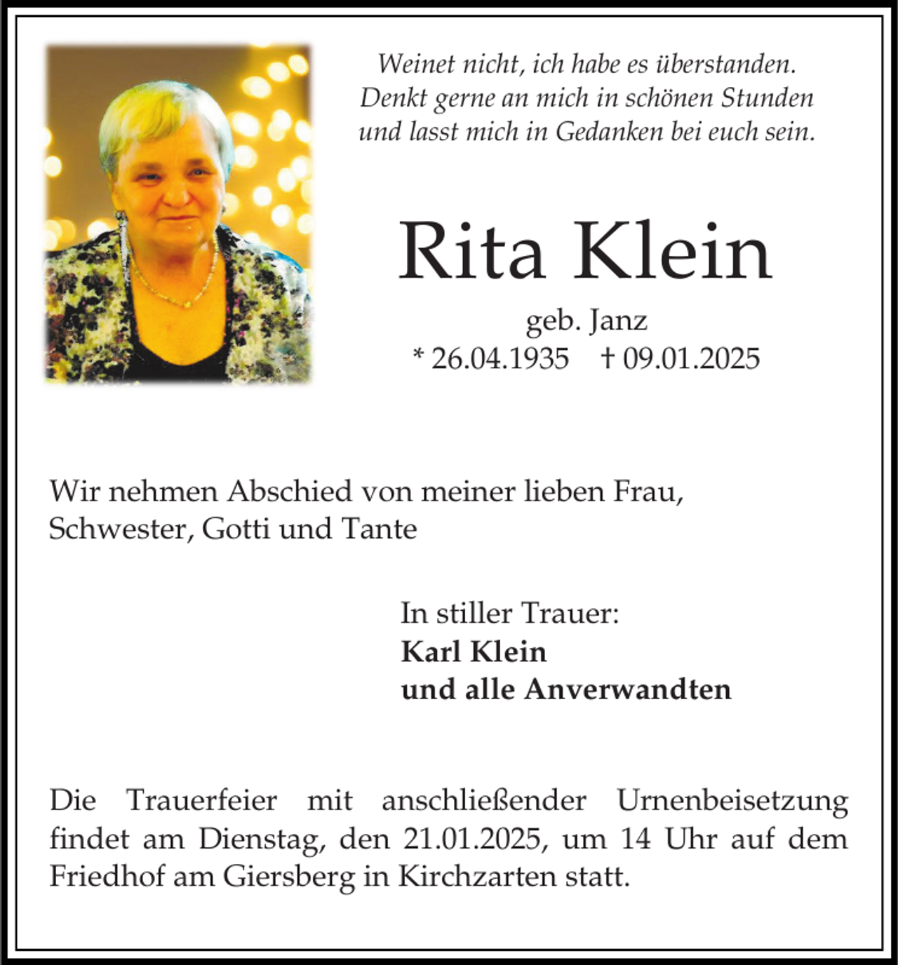 <p>Weinet nicht, ich habe es überstanden.<br />Denkt gerne an mich in schönen Stunden<br />und lasst mich in Gedanken bei euch sein.</p><p>Rita Klein<br />geb. Janz<br />* 26.04.1935 † 09.01.2025</p><p>Wir nehmen Abschied von meiner lieben Frau,<br />Schwester, Gotti und Tante<br />In stiller Trauer:<br />Karl Klein<br />und alle Anverwandten</p><p>Die Trauerfeier mit anschließender Urnenbeisetzung<br />findet am Dienstag, den 21.01.2025, um 14 Uhr auf dem<br />Friedhof am Giersberg in Kirchzarten statt.</p>