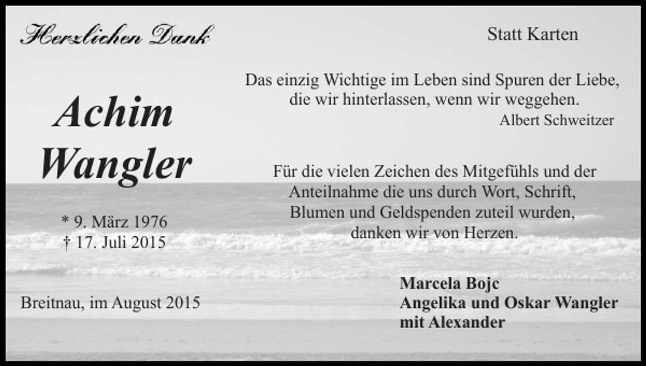 <p>Statt Karten</p><p>Achim<br />Wangler<br />* 9. März 1976<br />† 17. Juli 2015<br />Breitnau, im August 2015</p><p>Das einzig Wichtige im Leben sind Spuren der Liebe,<br />die wir hinterlassen, wenn wir weggehen.<br />Albert Schweitzer</p><p>Für die vielen Zeichen des Mitgefühls und der<br />Anteilnahme die uns durch Wort, Schrift,<br />Blumen und Geldspenden zuteil wurden,<br />danken wir von Herzen.<br />Marcela Bojc<br />Angelika und Oskar Wangler<br />mit Alexander</p>