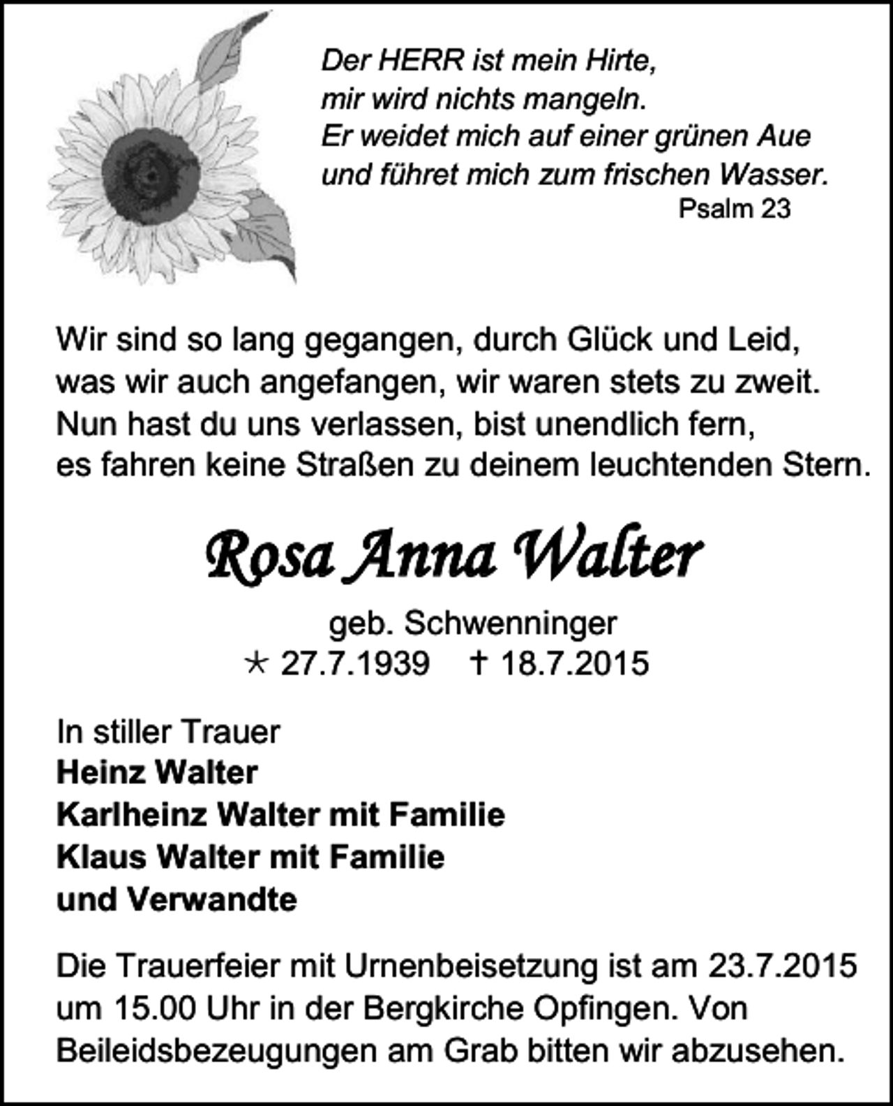 <p>Der HERR ist mein Hirte,<br />mir wird nichts mangeln.<br />Er weidet mich auf einer grünen Aue<br />und führet mich zum frischen Wasser.<br />Psalm 23</p><p>Wir sind so lang gegangen, durch Glück und Leid,<br />was wir auch angefangen, wir waren stets zu zweit.<br />Nun hast du uns verlassen, bist unendlich fern,<br />es fahren keine Straßen zu deinem leuchtenden Stern.</p><p>Rosa Anna Walter<br />geb. Schwenninger<br /> 27.7.1939  18.7.2015<br />In stiller Trauer<br />Heinz Walter<br />Karlheinz Walter mit Familie<br />Klaus Walter mit Familie<br />und Verwandte<br />Die Trauerfeier mit Urnenbeisetzung ist am 23.7.2015<br />um 15.00 Uhr in der Bergkirche Opfingen. Von<br />Beileidsbezeugungen am Grab bitten wir abzusehen.</p>