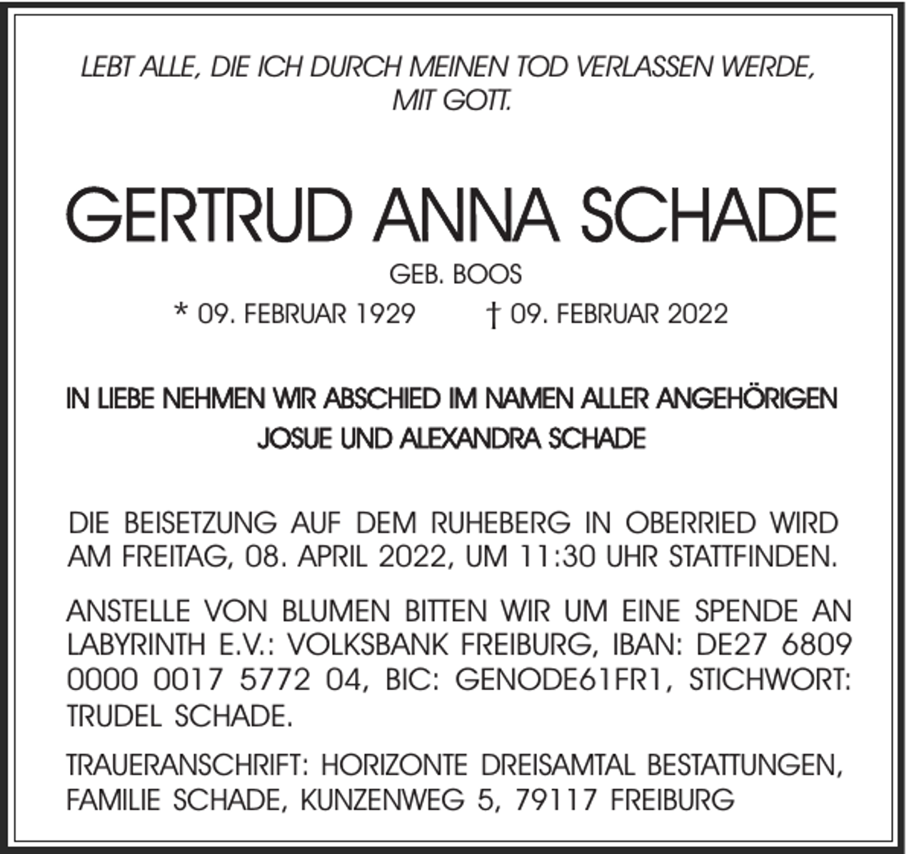 <p>LEBT ALLE, DIE ICH DURCH MEINEN TOD VERLASSEN WERDE,<br />MIT GOTT.</p><p>GERTRUD ANNA SCHADE<br />GEB. BOOS<br />† 09. FEBRUAR 2022</p><p>* 09. FEBRUAR 1929</p><p>IN LIEBE NEHMEN WIR ABSCHIED IM NAMEN ALLER ANGEHÖRIGEN<br />JOSUE UND ALEXANDRA SCHADE</p><p>DIE BEISETZUNG AUF DEM RUHEBERG IN OBERRIED WIRD<br />AM FREITAG, 08. APRIL 2022, UM 11:30 UHR STATTFINDEN.</p><p>ANSTELLE VON BLUMEN BITTEN WIR UM EINE SPENDE AN<br />LABYRINTH E.V.: VOLKSBANK FREIBURG, IBAN: DE27 6809<br />0017 5772 04, BIC: GENODE61FR1, STICHWORT:<br />TRUDEL SCHADE.<br />TRAUERANSCHRIFT: HORIZONTE DREISAMTAL BESTATTUNGEN,<br />FAMILIE SCHADE, KUNZENWEG 5, 79117 FREIBURG</p>