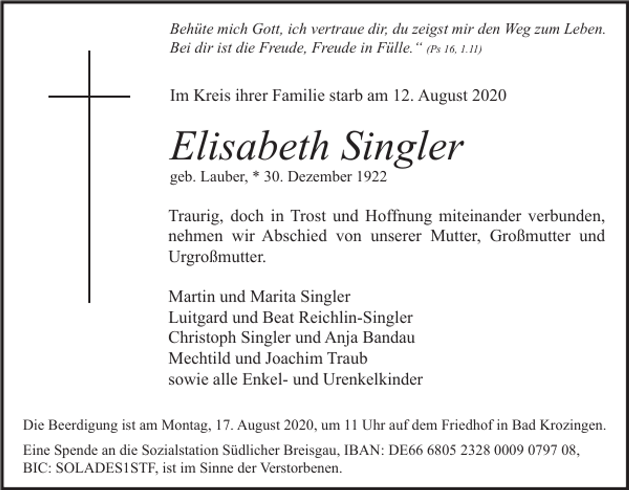 <p>Behüte mich Gott, ich vertraue dir, du zeigst mir den Weg zum Leben.<br />Bei dir ist die Freude, Freude in Fülle.“ (Ps 16, 1.11)</p><p>Im Kreis ihrer Familie starb am 12. August 2020</p><p>Elisabeth Singler<br />geb. Lauber, * 30. Dezember 1922</p><p>Traurig, doch in Trost und Hoffnung miteinander verbunden,<br />nehmen wir Abschied von unserer Mutter, Großmutter und<br />Urgroßmutter.<br />Martin und Marita Singler<br />Luitgard und Beat Reichlin-Singler<br />Christoph Singler und Anja Bandau<br />Mechtild und Joachim Traub<br />sowie alle Enkel- und Urenkelkinder<br />Die Beerdigung ist am Montag, 17. August 2020, um 11 Uhr auf dem Friedhof in Bad Krozingen.<br />Eine Spende an die Sozialstation Südlicher Breisgau, IBAN: DE6805 2328 0009 0797 08,<br />BIC: SOLADES1STF, ist im Sinne der Verstorbenen.</p>