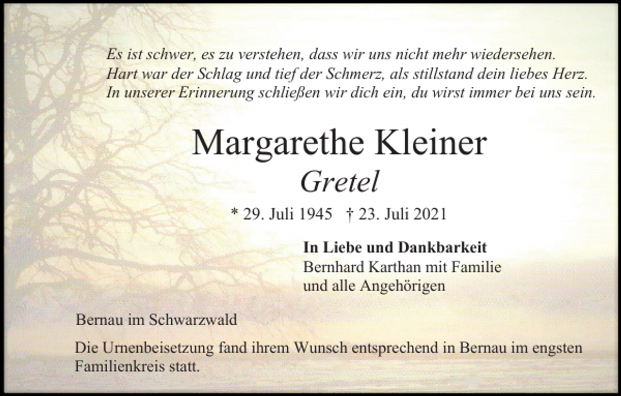 <p>Es ist schwer, es zu verstehen, dass wir uns nicht mehr wiedersehen.<br />Hart war der Schlag und tief der Schmerz, als stillstand dein liebes Herz.<br />In unserer Erinnerung schließen wir dich ein, du wirst immer bei uns sein.</p><p>Margarethe Kleiner<br />Gretel<br />* 29. Juli 1945 † 23. Juli 2021<br />In Liebe und Dankbarkeit<br />Bernhard Karthan mit Familie<br />und alle Angehörigen<br />Bernau im Schwarzwald<br />Die Urnenbeisetzung fand ihrem Wunsch entsprechend in Bernau im engsten<br />Familienkreis statt.</p>