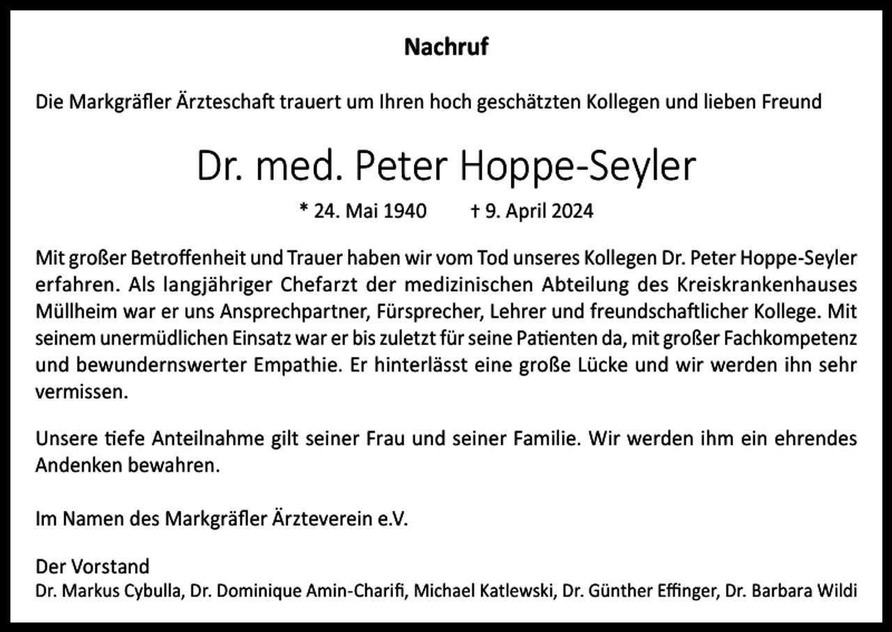 <p>Nachruf<br />Die Markgräfler Ärzteschaft trauert um Ihren hoch geschätzten Kollegen und lieben Freund</p><p>Dr. med. Peter Hoppe-Seyler<br />* 24. Mai 1940</p><p>† 9. April 2024</p><p>Mit großer Betroffenheit und Trauer haben wir vom Tod unseres Kollegen Dr. Peter Hoppe-Seyler<br />erfahren. Als langjähriger Chefarzt der medizinischen Abteilung des Kreiskrankenhauses<br />Müllheim war er uns Ansprechpartner, Fürsprecher, Lehrer und freundschaftlicher Kollege. Mit<br />seinem unermüdlichen Einsatz war er bis zuletzt für seine Patienten da, mit großer Fachkompetenz<br />und bewundernswerter Empathie. Er hinterlässt eine große Lücke und wir werden ihn sehr<br />vermissen.<br />Unsere tiefe Anteilnahme gilt seiner Frau und seiner Familie. Wir werden ihm ein ehrendes<br />Andenken bewahren.<br />Im Namen des Markgräfler Ärzteverein e.V.<br />Der Vorstand</p><p>Dr. Markus Cybulla, Dr. Dominique Amin-Charifi, Michael Katlewski, Dr. Günther Effinger, Dr. Barbara Wildi</p>