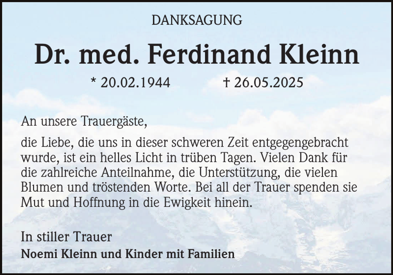 <p>DANKSAGUNG</p><p>Dr. med. Ferdinand Kleinn<br />* 20.02.1944</p><p>† 26.05.2025</p><p>An unsere Trauergäste,<br />die Liebe, die uns in dieser schweren Zeit entgegengebracht<br />wurde, ist ein helles Licht in trüben Tagen. Vielen Dank für<br />die zahlreiche Anteilnahme, die Unterstützung, die vielen<br />Blumen und tröstenden Worte. Bei all der Trauer spenden sie<br />Mut und Hoffnung in die Ewigkeit hinein.<br />In stiller Trauer<br />Noemi Kleinn und Kinder mit Familien</p>