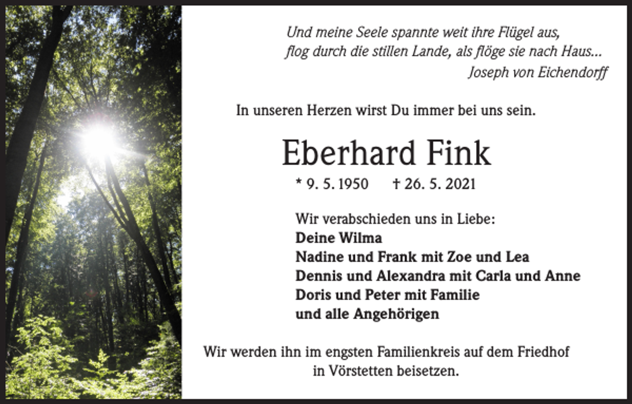 <p>Und meine Seele spannte weit ihre Flügel aus,<br />flog durch die stillen Lande, als flöge sie nach Haus…</p><p>Joseph von Eichendorff<br />In unseren Herzen wirst Du immer bei uns sein.</p><p>Eberhard Fink<br />* 9. 5. 1950</p><p>† 26. 5. 2021</p><p>Wir verabschieden uns in Liebe:<br />Deine Wilma<br />Nadine und Frank mit Zoe und Lea<br />Dennis und Alexandra mit Carla und Anne<br />Doris und Peter mit Familie<br />und alle Angehörigen<br />Wir werden ihn im engsten Familienkreis auf dem Friedhof<br />in Vörstetten beisetzen.</p>