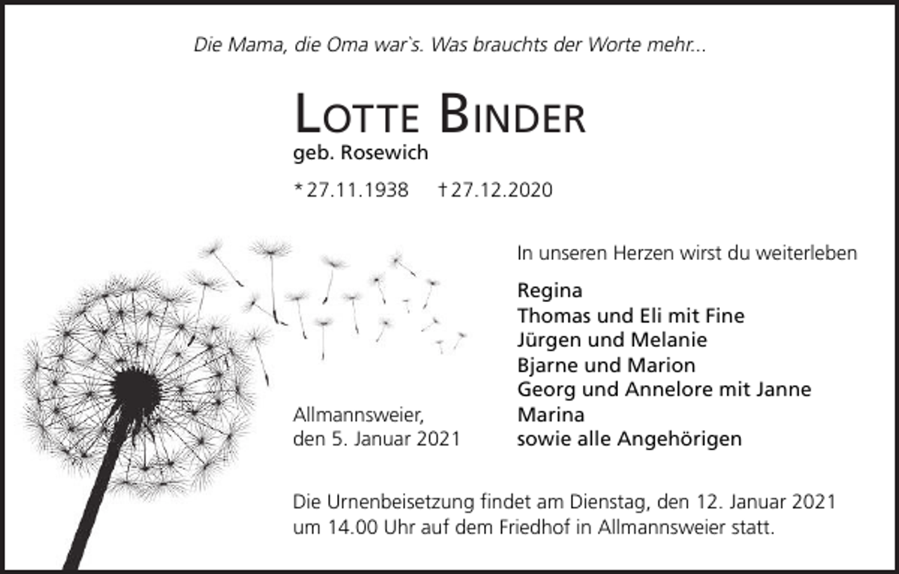 <p>Die Mama, die Oma war`s. Was brauchts der Worte mehr...</p><p>LOTTE BINDER<br />geb. Rosewich<br />* 27.11.1938</p><p>† 27.12.2020<br />In unseren Herzen wirst du weiterleben</p><p>Allmannsweier,<br />den 5. Januar 2021</p><p>Regina<br />Thomas und Eli mit Fine<br />Jürgen und Melanie<br />Bjarne und Marion<br />Georg und Annelore mit Janne<br />Marina<br />sowie alle Angehörigen</p><p>Die Urnenbeisetzung findet am Dienstag, den 12. Januar 2021<br />um 14.00 Uhr auf dem Friedhof in Allmannsweier statt.</p>