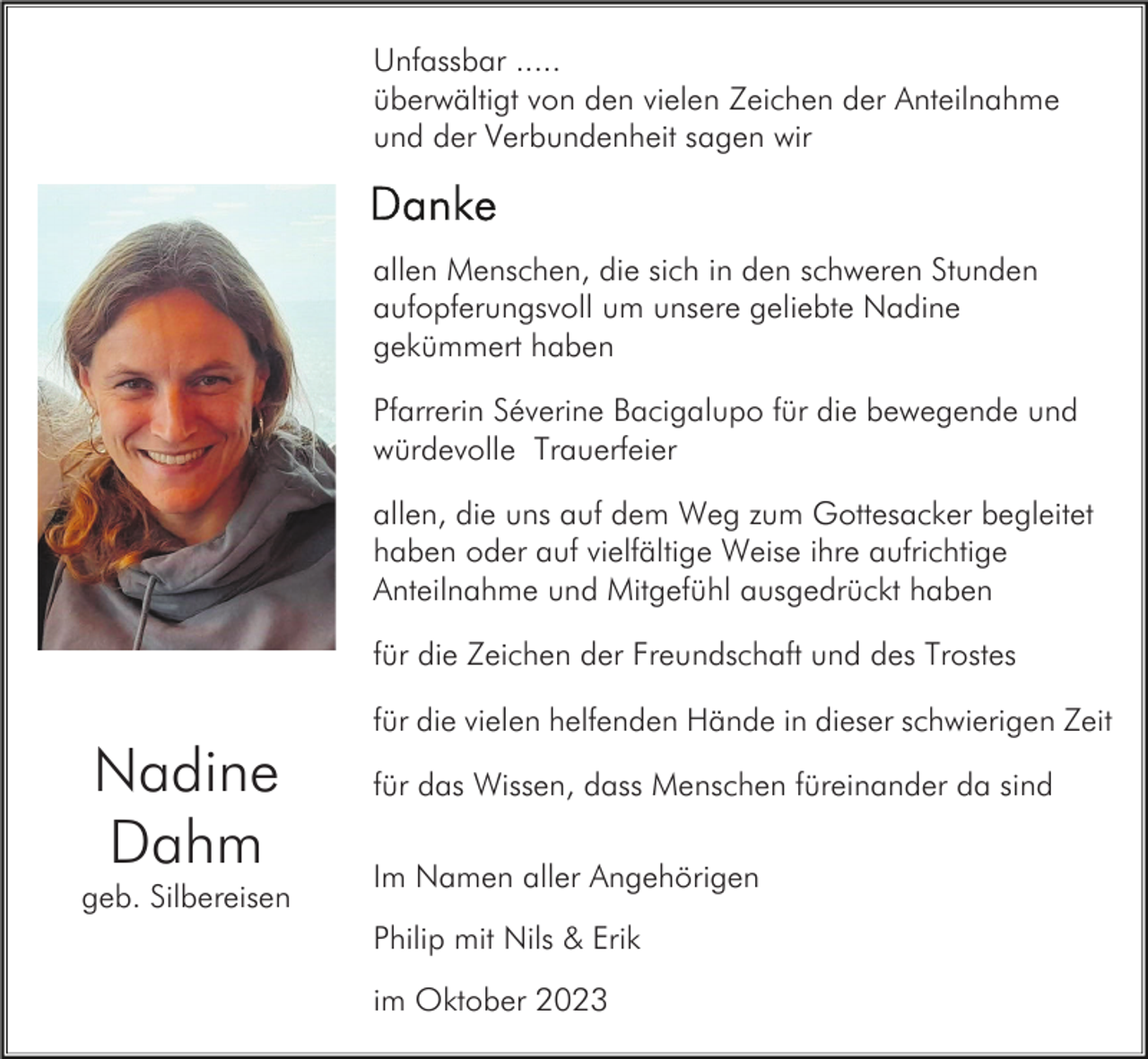 <p>Unfassbar .....<br />überwältigt von den vielen Zeichen der Anteilnahme<br />und der Verbundenheit sagen wir</p><p>allen Menschen, die sich in den schweren Stunden<br />aufopferungsvoll um unsere geliebte Nadine<br />gekümmert haben<br />Pfarrerin Séverine Bacigalupo für die bewegende und<br />würdevolle Trauerfeier<br />allen, die uns auf dem Weg zum Gottesacker begleitet<br />haben oder auf vielfältige Weise ihre aufrichtige<br />Anteilnahme und Mitgefühl ausgedrückt haben<br />für die Zeichen der Freundschaft und des Trostes<br />für die vielen helfenden Hände in dieser schwierigen Zeit</p><p>Nadine<br />Dahm<br />geb. Silbereisen</p><p>für das Wissen, dass Menschen füreinander da sind<br />Im Namen aller Angehörigen<br />Philip mit Nils &amp; Erik<br />im Oktober 2023</p>