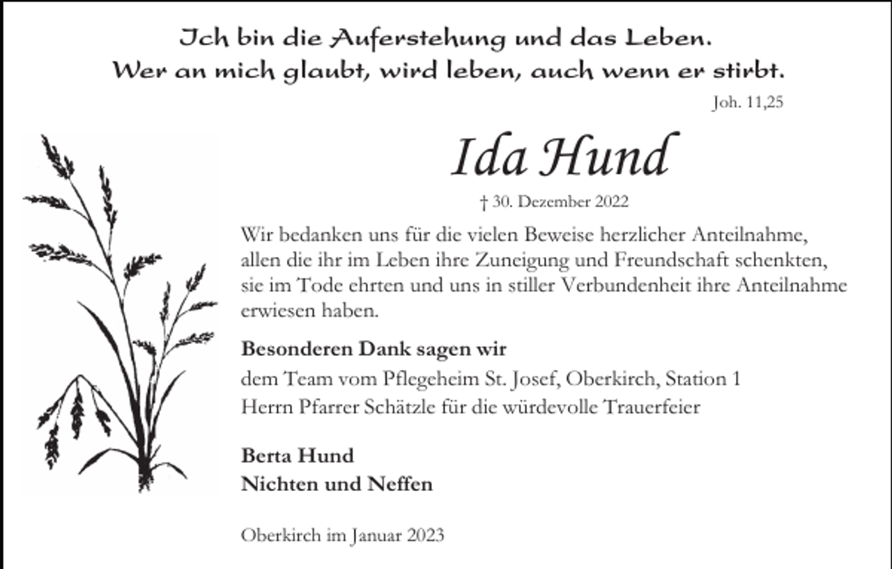 <p>Ich bin die Auferstehung und das Leben.<br />Wer an mich glaubt, wird leben, auch wenn er stirbt.<br />Joh. 11,25</p><p>Ida Hund<br />† 30. Dezember 2022</p><p>Wir bedanken uns für die vielen Beweise herzlicher Anteilnahme,<br />allen die ihr im Leben ihre Zuneigung und Freundschaft schenkten,<br />sie im Tode ehrten und uns in stiller Verbundenheit ihre Anteilnahme<br />erwiesen haben.<br />Besonderen Dank sagen wir<br />dem Team vom Pflegeheim St. Josef, Oberkirch, Station 1<br />Herrn Pfarrer Schätzle für die würdevolle Trauerfeier<br />Berta Hund<br />Nichten und Neffen<br />Oberkirch im Januar 2023</p>