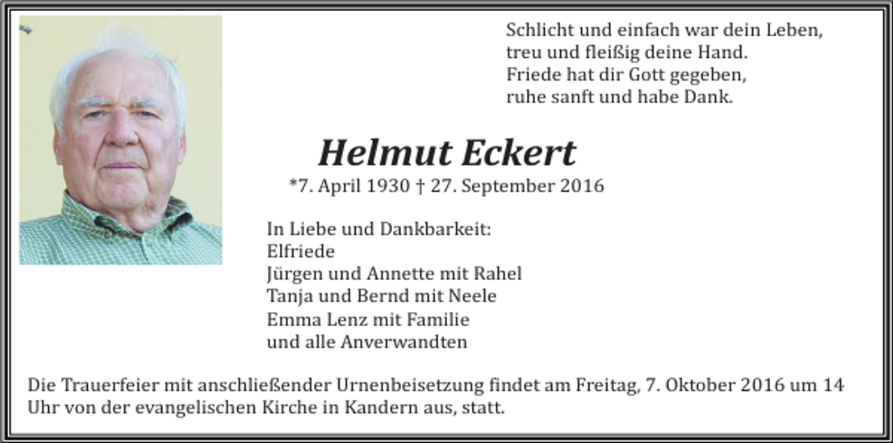 <p>Schlicht und einfach war dein Leben,<br />treu und fleißig deine Hand.<br />Friede hat dir Gott gegeben,<br />ruhe sanft und habe Dank.</p><p>Helmut Eckert<br />*7. April 1930 † 27. September 2016<br />In Liebe und Dankbarkeit:<br />Elfriede<br />Jürgen und Annette mit Rahel<br />Tanja und Bernd mit Neele<br />Emma Lenz mit Familie<br />und alle Anverwandten<br />Die Trauerfeier mit anschließender Urnenbeisetzung findet am Freitag, 7. Oktober 2016 um 14<br />Uhr von der evangelischen Kirche in Kandern aus, statt.</p>