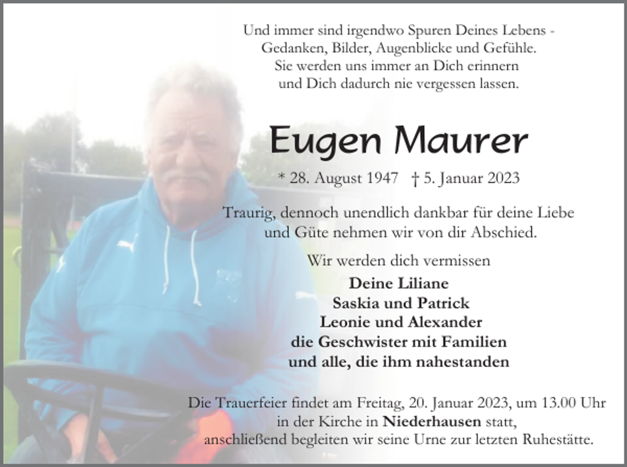 <p>Und immer sind irgendwo Spuren Deines Lebens Gedanken, Bilder, Augenblicke und Gefühle.<br />Sie werden uns immer an Dich erinnern<br />und Dich dadurch nie vergessen lassen.</p><p>Eugen Maurer<br />* 28. August 1947 † 5. Januar 2023<br />Traurig, dennoch unendlich dankbar für deine Liebe<br />und Güte nehmen wir von dir Abschied.<br />Wir werden dich vermissen<br />Deine Liliane<br />Saskia und Patrick<br />Leonie und Alexander<br />die Geschwister mit Familien<br />und alle, die ihm nahestanden<br />Die Trauerfeier findet am Freitag, 20. Januar 2023, um 13.00 Uhr<br />in der Kirche in Niederhausen statt,<br />anschließend begleiten wir seine Urne zur letzten Ruhestätte.</p>