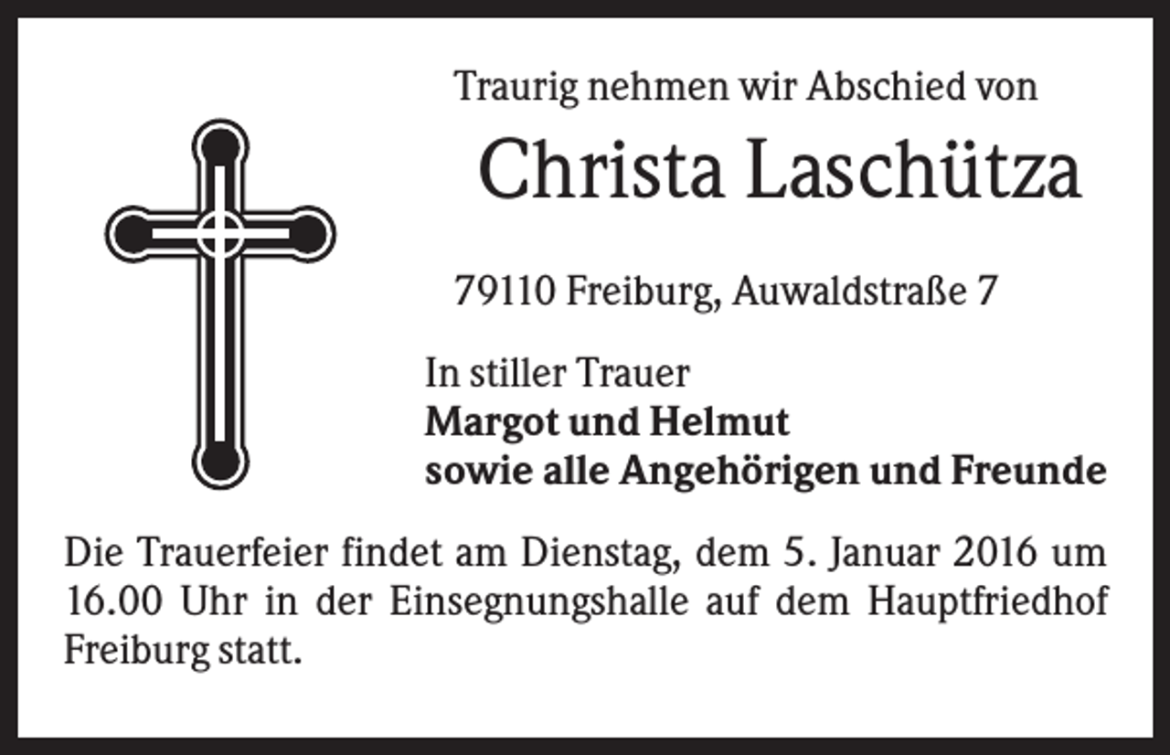 <p>Traurig nehmen wir Abschied von</p><p>Christa Laschütza<br />79110 Freiburg, Auwaldstraße 7<br />In stiller Trauer<br />Margot und Helmut<br />sowie alle Angehörigen und Freunde<br />Die Trauerfeier findet am Dienstag, dem 5. Januar 2016 um<br />16.00 Uhr in der Einsegnungshalle auf dem Hauptfriedhof<br />Freiburg statt.</p>