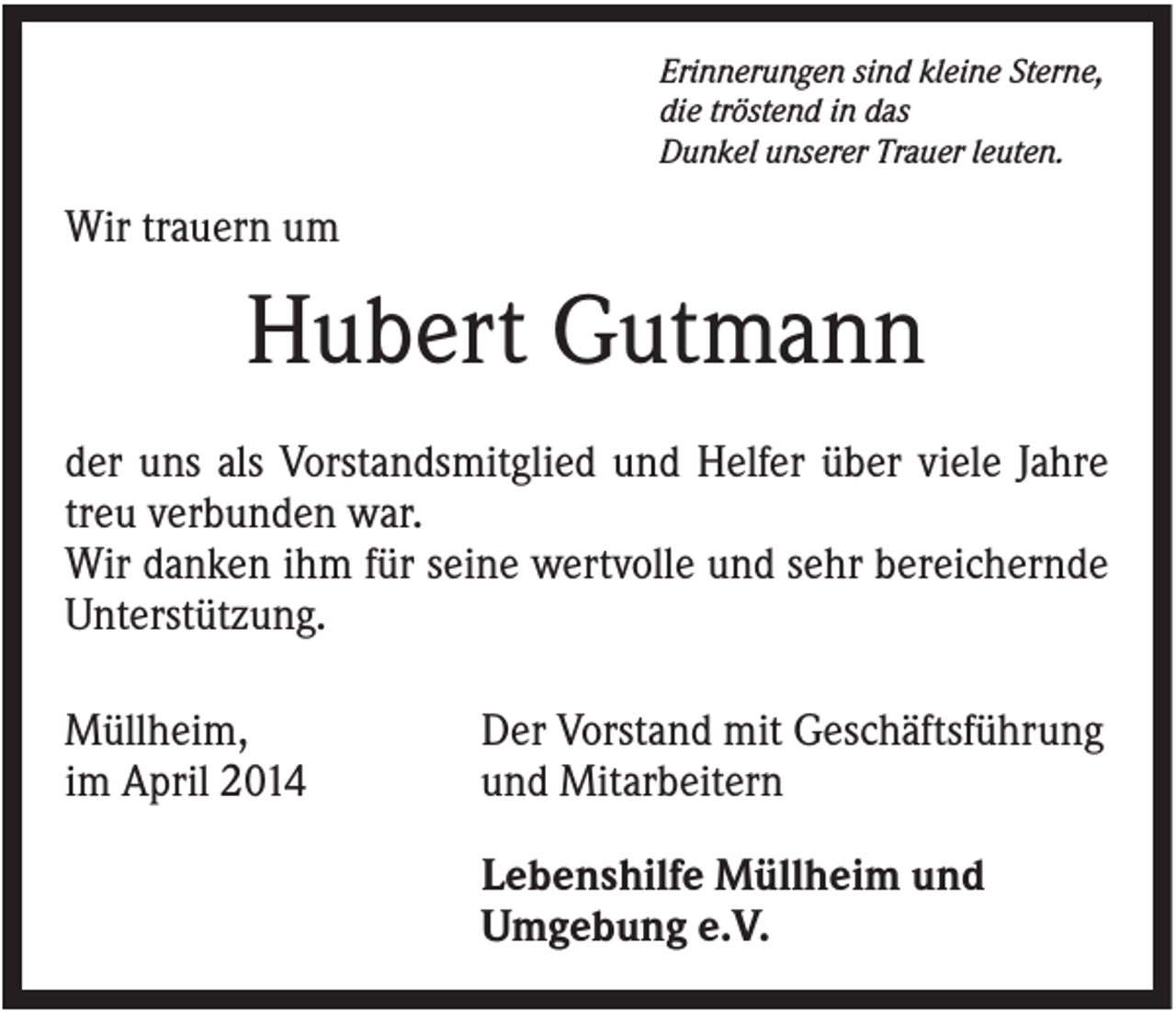 <p>Erinnerungen sind kleine Sterne,<br />die tröstend in das<br />Dunkel unserer Trauer leuten.</p><p>Wir trauern um</p><p>Hubert Gutmann<br />der uns als Vorstandsmitglied und Helfer über viele Jahre<br />treu verbunden war.<br />Wir danken ihm für seine wertvolle und sehr bereichernde<br />Unterstützung.<br />Müllheim,<br />im April 2014</p><p>Der Vorstand mit Geschäftsführung<br />und Mitarbeitern<br />Lebenshilfe Müllheim und<br />Umgebung e.V.</p>