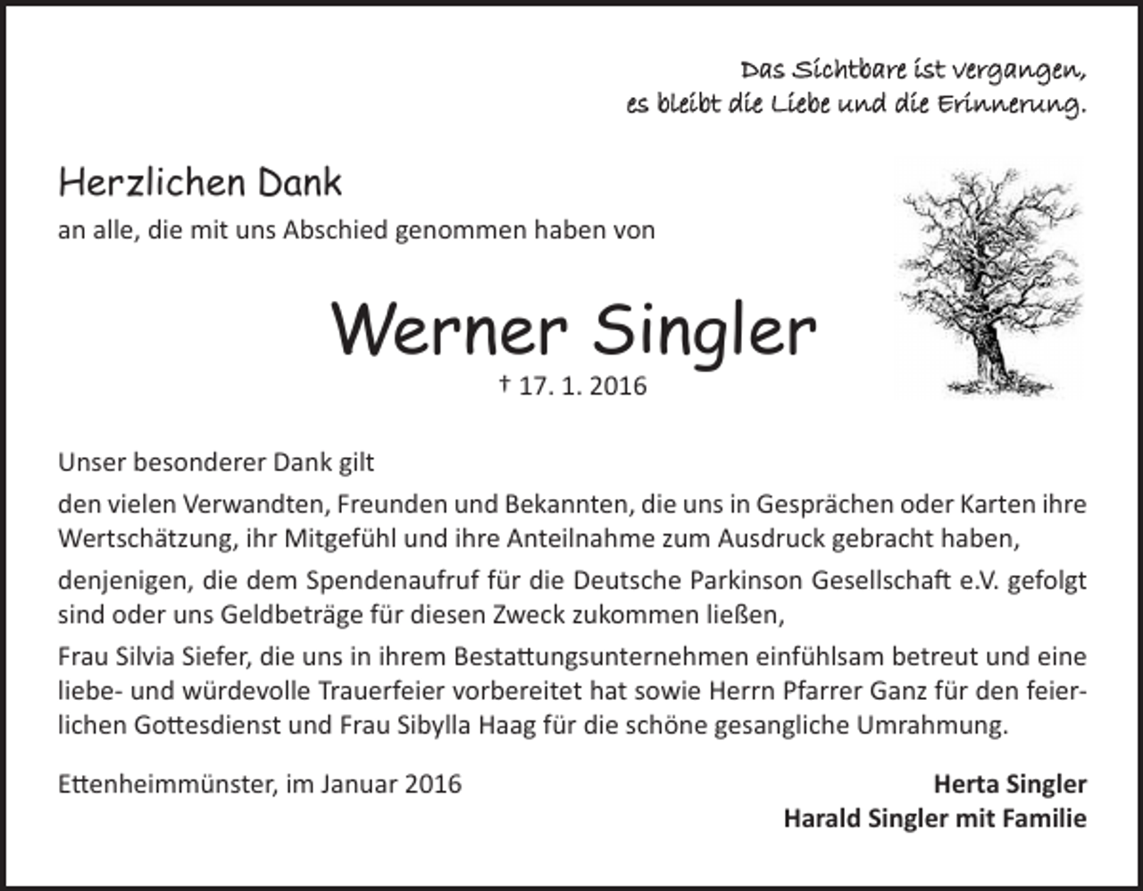 <p>Das Sichtbare ist vergangen,<br />es bleibt die Liebe und die Erinnerung.</p><p>Herzlichen Dank<br />an alle, die mit uns Abschied genommen haben von</p><p>Werner Singler<br />† 17. 1. 2016</p><p>Unser besonderer Dank gilt<br />den vielen Verwandten, Freunden und Bekannten, die uns in Gesprächen oder Karten ihre<br />Wertschätzung, ihr Mitgefühl und ihre Anteilnahme zum Ausdruck gebracht haben,<br />denjenigen, die dem Spendenaufruf für die Deutsche Parkinson Gesellschaft e.V. gefolgt<br />sind oder uns Geldbeträge für diesen Zweck zukommen ließen,<br />Frau Silvia Siefer, die uns in ihrem Bestattungsunternehmen einfühlsam betreut und eine<br />liebe- und würdevolle Trauerfeier vorbereitet hat sowie Herrn Pfarrer Ganz für den feierlichen Gottesdienst und Frau Sibylla Haag für die schöne gesangliche Umrahmung.<br />Ettenheimmünster, im Januar 2016</p><p>Herta Singler<br />Harald Singler mit Familie</p>