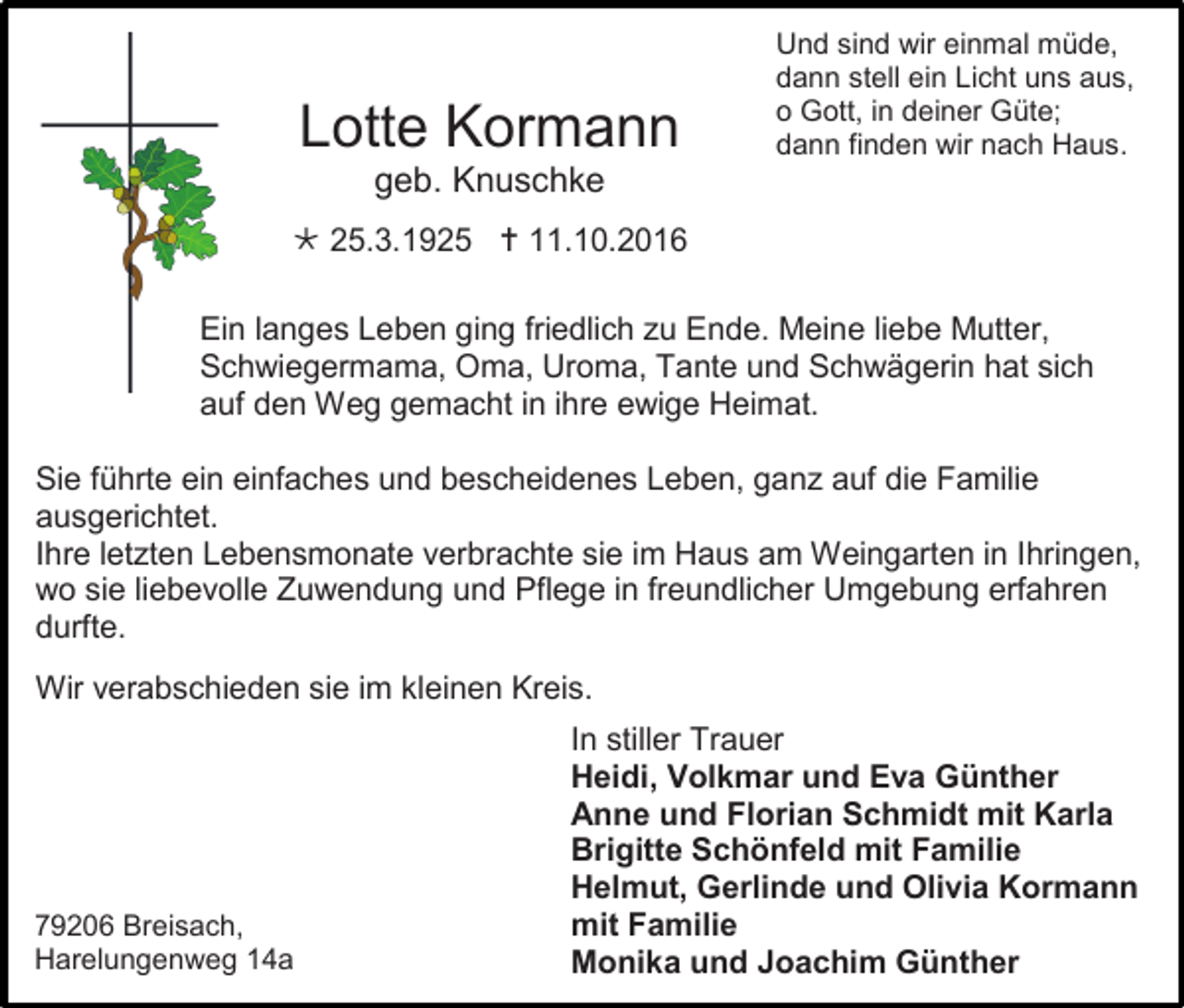 <p>Lotte Kormann</p><p>Und sind wir einmal müde,<br />dann stell ein Licht uns aus,<br />o Gott, in deiner Güte;<br />dann finden wir nach Haus.</p><p>geb. Knuschke<br /> 25.3.1925  11.10.2016<br />Ein langes Leben ging friedlich zu Ende. Meine liebe Mutter,<br />Schwiegermama, Oma, Uroma, Tante und Schwägerin hat sich<br />auf den Weg gemacht in ihre ewige Heimat.<br />Sie führte ein einfaches und bescheidenes Leben, ganz auf die Familie<br />ausgerichtet.<br />Ihre letzten Lebensmonate verbrachte sie im Haus am Weingarten in Ihringen,<br />wo sie liebevolle Zuwendung und Pflege in freundlicher Umgebung erfahren<br />durfte.<br />Wir verabschieden sie im kleinen Kreis.</p><p>79206 Breisach,<br />Harelungenweg 14a</p><p>In stiller Trauer<br />Heidi, Volkmar und Eva Günther<br />Anne und Florian Schmidt mit Karla<br />Brigitte Schönfeld mit Familie<br />Helmut, Gerlinde und Olivia Kormann<br />mit Familie<br />Monika und Joachim Günther</p>