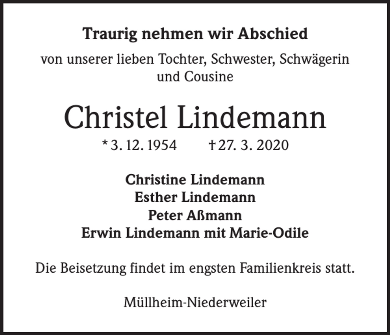<p>Traurig nehmen wir Abschied<br />von unserer lieben Tochter, Schwester, Schwägerin<br />und Cousine</p><p>Christel Lindemann<br />* 3. 12. 1954 † 27. 3. 2020</p><p>Christine Lindemann<br />Esther Lindemann<br />Peter Aßmann<br />Erwin Lindemann mit Marie-Odile<br />Die Beisetzung findet im engsten Familienkreis statt.<br />Müllheim-Niederweiler</p>