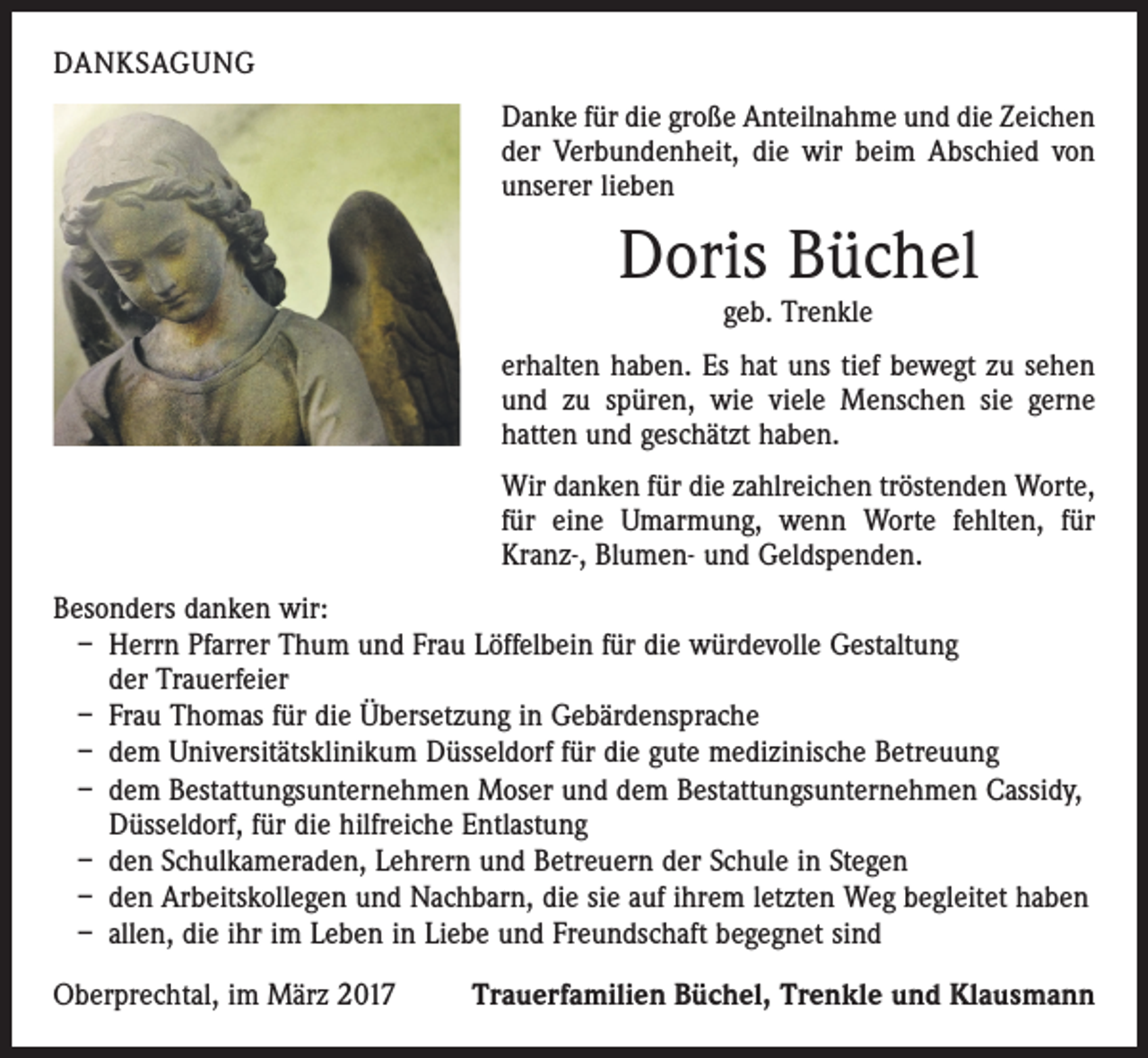 <p>DANKSAGUNG<br />Danke für die große Anteilnahme und die Zeichen<br />der Verbundenheit, die wir beim Abschied von<br />unserer lieben</p><p>Doris Büchel<br />geb. Trenkle</p><p>erhalten haben. Es hat uns tief bewegt zu sehen<br />und zu spüren, wie viele Menschen sie gerne<br />hatten und geschätzt haben.<br />Wir danken für die zahlreichen tröstenden Worte,<br />für eine Umarmung, wenn Worte fehlten, für<br />Kranz-, Blumen- und Geldspenden.<br />Besonders danken wir:<br />– Herrn Pfarrer Thum und Frau Löffelbein für die würdevolle Gestaltung<br />der Trauerfeier<br />– Frau Thomas für die Übersetzung in Gebärdensprache<br />– dem Universitätsklinikum Düsseldorf für die gute medizinische Betreuung<br />– dem Bestattungsunternehmen Moser und dem Bestattungsunternehmen Cassidy,<br />Düsseldorf, für die hilfreiche Entlastung<br />– den Schulkameraden, Lehrern und Betreuern der Schule in Stegen<br />– den Arbeitskollegen und Nachbarn, die sie auf ihrem letzten Weg begleitet haben<br />– allen, die ihr im Leben in Liebe und Freundschaft begegnet sind<br />Oberprechtal, im März 2017</p><p>Trauerfamilien Büchel, Trenkle und Klausmann</p>