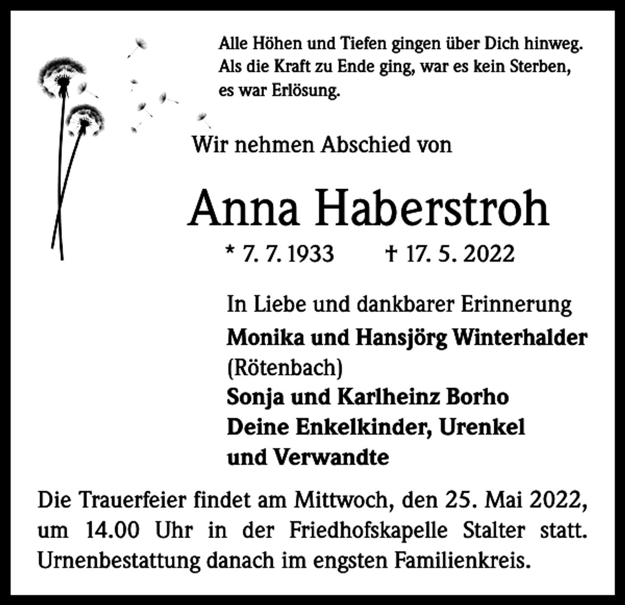 <p>Alle Höhen und Tiefen gingen über Dich hinweg.<br />Als die Kraft zu Ende ging, war es kein Sterben,<br />es war Erlösung.</p><p>Wir nehmen Abschied von</p><p>Anna Haberstroh<br />* 7. 7. 1933 † 17. 5. 2022</p><p>In Liebe und dankbarer Erinnerung<br />Monika und Hansjörg Winterhalder<br />(Rötenbach)<br />Sonja und Karlheinz Borho<br />Deine Enkelkinder, Urenkel<br />und Verwandte</p><p>Die Trauerfeier findet am Mittwoch, den 25. Mai 2022,<br />um 14.00 Uhr in der Friedhofskapelle Stalter statt.<br />­Urnenbestattung danach im engsten Familienkreis.</p>