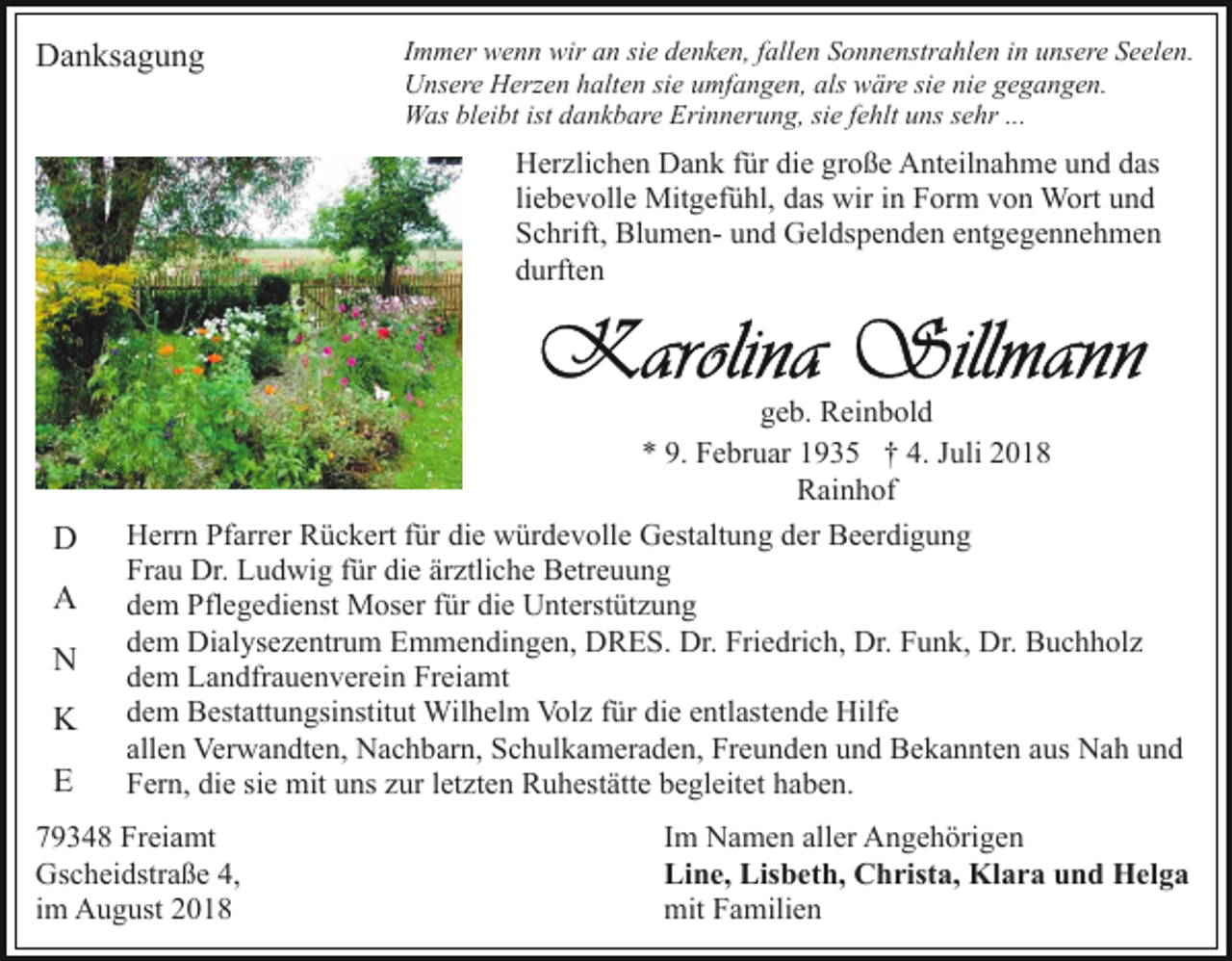 <p>Danksagung</p><p>Immer wenn wir an sie denken, fallen Sonnenstrahlen in unsere Seelen.<br />Unsere Herzen halten sie umfangen, als wäre sie nie gegangen.<br />Was bleibt ist dankbare Erinnerung, sie fehlt uns sehr ...</p><p>Herzlichen Dank für die große Anteilnahme und das<br />liebevolle Mitgefühl, das wir in Form von Wort und<br />Schrift, Blumen- und Geldspenden entgegennehmen<br />durften</p><p>D<br />A<br />N<br />K<br />E</p><p>geb. Reinbold<br />* 9. Februar 1935 † 4. Juli 2018<br />Rainhof<br />Herrn Pfarrer Rückert für die würdevolle Gestaltung der Beerdigung<br />Frau Dr. Ludwig für die ärztliche Betreuung<br />dem Pflegedienst Moser für die Unterstützung<br />dem Dialysezentrum Emmendingen, DRES. Dr. Friedrich, Dr. Funk, Dr. Buchholz<br />dem Landfrauenverein Freiamt<br />dem Bestattungsinstitut Wilhelm Volz für die entlastende Hilfe<br />allen Verwandten, Nachbarn, Schulkameraden, Freunden und Bekannten aus Nah und<br />Fern, die sie mit uns zur letzten Ruhestätte begleitet haben.</p><p>79348 Freiamt<br />Gscheidstraße 4,<br />im August 2018</p><p>Im Namen aller Angehörigen<br />Line, Lisbeth, Christa, Klara und Helga<br />mit Familien</p>