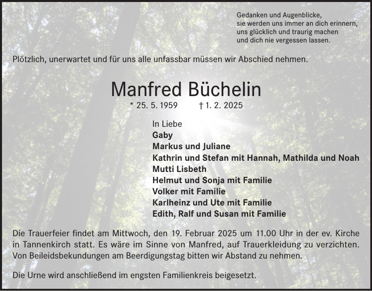 <p>Gedanken und Augenblicke,<br />sie werden uns immer an dich erinnern,<br />uns glücklich und traurig machen<br />und dich nie vergessen lassen.</p><p>Plötzlich, unerwartet und für uns alle unfassbar müssen wir Abschied nehmen.</p><p>Manfred Büchelin<br />* 25. 5. 1959</p><p>† 1. 2. 2025</p><p>In Liebe<br />Gaby<br />Markus und Juliane<br />Kathrin und Stefan mit Hannah, Mathilda und Noah<br />Mutti Lisbeth<br />Helmut und Sonja mit Familie<br />Volker mit Familie<br />Karlheinz und Ute mit Familie<br />Edith, Ralf und Susan mit Familie<br />Die Trauerfeier findet am Mittwoch, den 19. Februar 2025 um 11.00 Uhr in der ev. Kirche<br />in Tannenkirch statt. Es wäre im Sinne von Manfred, auf Trauerkleidung zu verzichten.<br />Von Beileidsbekundungen am Beerdigungstag bitten wir Abstand zu nehmen.<br />Die Urne wird anschließend im engsten Familienkreis beigesetzt.</p>