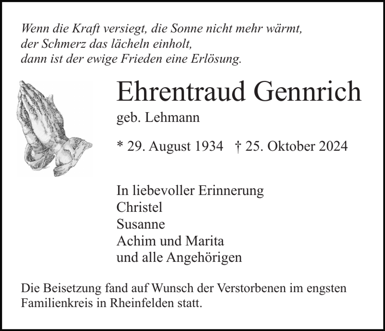 <p>Wenn die Kraft versiegt, die Sonne nicht mehr wärmt,<br />der Schmerz das lächeln einholt,<br />dann ist der ewige Frieden eine Erlösung.</p><p>Ehrentraud Gennrich<br />geb. Lehmann<br />* 29. August 1934 † 25. Oktober 2024<br />In liebevoller Erinnerung<br />Christel<br />Susanne<br />Achim und Marita<br />und alle Angehörigen<br />Die Beisetzung fand auf Wunsch der Verstorbenen im engsten<br />Familienkreis in Rheinfelden statt.</p>