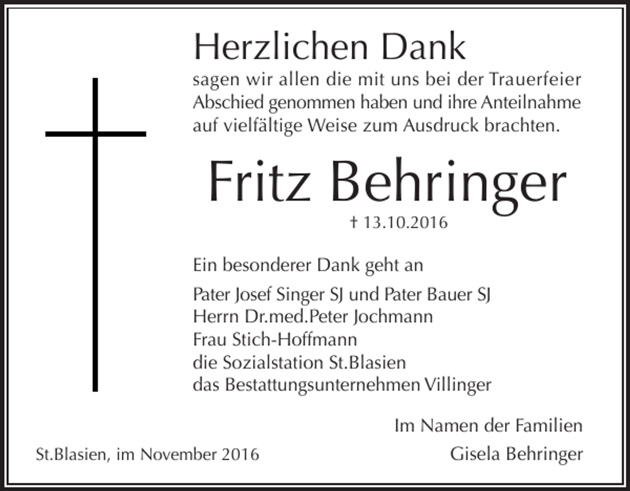 <p>Herzlichen Dank<br />sagen wir allen die mit uns bei der Trauerfeier<br />Abschied genommen haben und ihre Anteilnahme<br />auf vielfältige Weise zum Ausdruck brachten.</p><p>Fritz Beh ringer<br />† 13.10.2016</p><p>Ein besonderer Dank geht an<br />Pater Josef Singer SJ und Pater Bauer SJ<br />Herrn Dr.med.Peter Jochmann<br />Frau Stich-Hoffmann<br />die Sozialstation St.Blasien<br />das Bestattungsunternehmen Villinger</p><p>St.Blasien, im November 2016</p><p>Im Namen der Familien<br />Gisela Behringer</p>