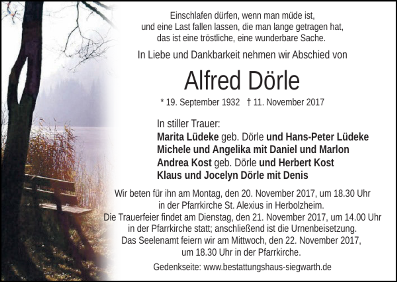 <p>EiEinschlafen<br />n s c hl af e n ddürfen,<br />ürf e n, wenn<br />w e n n man<br />m a n müde<br />m ü d e iist,<br />st,<br />uund<br />n d eieine<br />n e LLast<br />a st ffallen<br />all e n llassen,<br />a s s e n, didiee man<br />m a n llange<br />a n g e ggetragen<br />etr a g e n hhat,<br />at,<br />ddas<br />a s iist<br />st eieine<br />n e trtröstliche,<br />ö stli c h e, eieine<br />n e wunderbare<br />w u n d er b ar e Sache.<br />S a c h e.</p><p>IInn Liebe<br />Li e b e und<br />u n d Dankbarkeit<br />D a n k b ar k eit nehmen<br />n eh m e n wir<br />wir Abschied<br />A b s c hi e d vvon<br />on</p><p>Alfr<br />Alfred<br />e d Dörle<br />D örl e</p><p>1 9. September<br />S e pt e m b er 1932<br />1 9 3 2 †† 11.<br />11. November<br />N o v e m b er<br />* 19.</p><p>In<br />I n stiller<br />still er Trauer:<br />Tr a u er:<br />Marita<br />M arit a LLüdeke<br />ü d e k e geb.<br />g e b. Dörle<br />D örl e und<br />u n d Hans-Peter<br />H a n s- P et er LLüdeke<br />üdeke<br />Michele<br />Mi c h el e uund<br />n d AAngelika<br />n g eli k a mit<br />mit DDaniel<br />a ni el uund<br />n d Marlon<br />M arl o n<br />Andrea<br />A n dr e a KKost<br />o st geb.<br />g e b. Dörle<br />D örl e und<br />u n d Herbert<br />H er b ert Kost<br />K o st<br />Klaus<br />Kl a u s uund<br />n d JJocelyn<br />o c el y n DDörle<br />örl e mit<br />m it Denis<br />D e ni s<br />Wir<br />Wirbbeten<br />et e n f ürfüri hihn<br />n aam<br />m MMontag,<br />o nt a g , den<br />d e n 20.<br />2 0. November<br />N o v e m b er 2017,<br />2 0 1 7, um<br />um 118.30<br />8. 3 0 UUhr<br />hr<br />i n der<br />d er Pfarrkirche<br />Pf arr kir c h e St.<br />St. Alexius<br />Al e xi u s iinn Herbolzheim.<br />H er b ol z h ei m.<br />in<br />DiDie<br />e TrTrauerfeier<br />a u erf ei er fifindet<br />n d et aam<br />m DiDienstag,<br />e n st a g, dden<br />e n 221.<br />1. November<br />N o v e m b er 22017,<br />0 1 7, uumm 114.00<br />4. Uhr<br />U hr<br />iinn der<br />d er Pfarrkirche<br />Pf arr kir c h e statt;<br />st att; anschließend<br />a n s chli e ß e n d iist<br />st didiee Urnenbeisetzung.<br />Ur n e n b ei s et z u n g.<br />D a s SSeelenamt<br />e el e n a mt f feiern<br />ei er n wir<br />m Mittwoch,<br />Mitt w o c h, den<br />d e n 22.<br />. November<br />N o v e m b er 2017,<br />2 0 1 7,<br />Das<br />wir aam<br />um<br />u m 118.30<br />8. 3 0 Uhr<br />U hr iinn dder<br />er Pfarrkirche.<br />Pf arr kir c h e.<br />GGedenkseite:<br />e d e n k s eit e: wwww.bestattungshaus-siegwarth.de<br />w w. b e st att u n g s h a u s- si e g w art h. d e</p>
