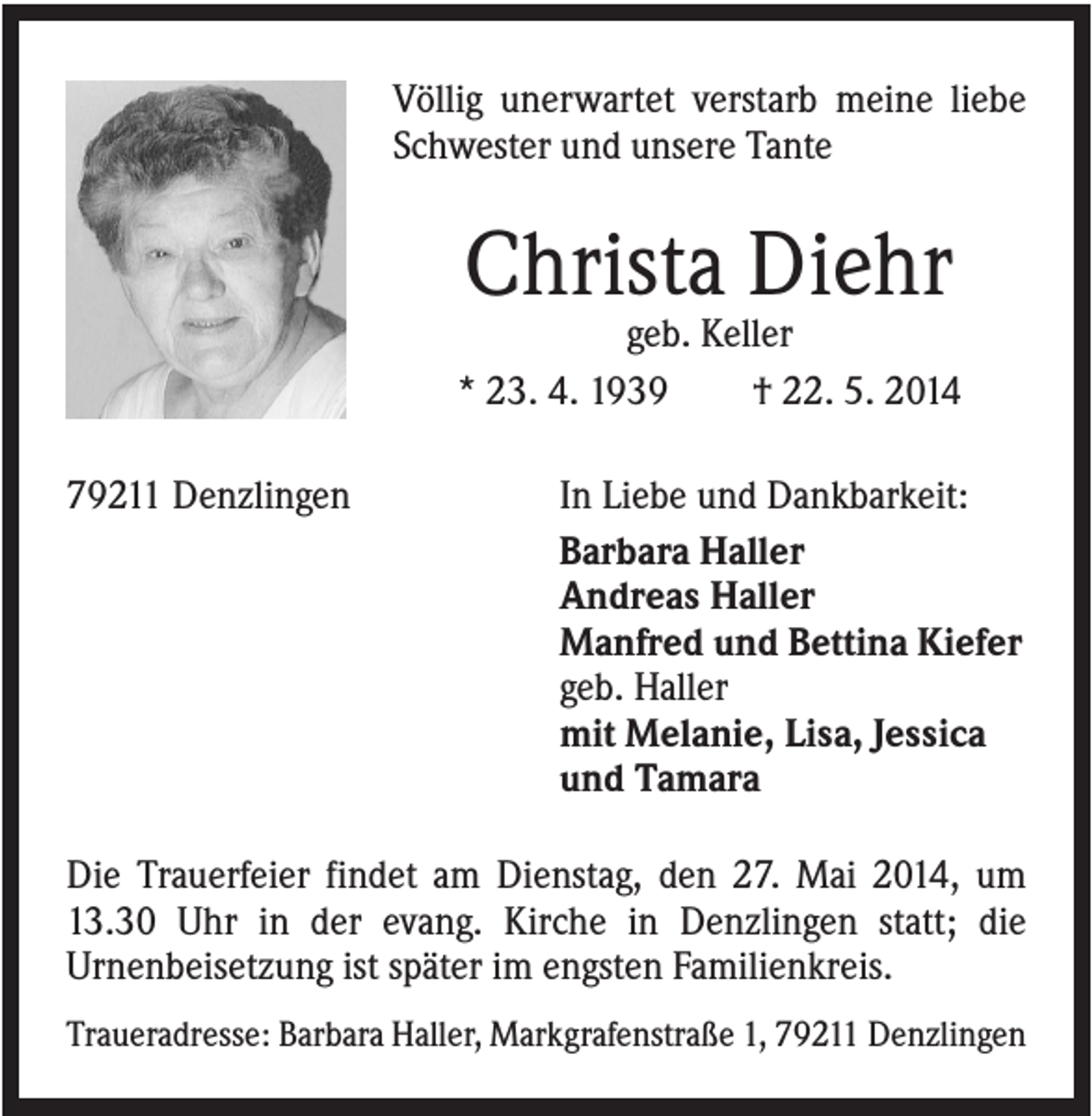 <p>Völlig unerwartet verstarb meine liebe<br />Schwester und unsere Tante</p><p>Christa Diehr<br />geb. Keller<br />* 23. 4. 1939<br />† 22. 5. 2014<br />79211 Denzlingen</p><p>In Liebe und Dankbarkeit:<br />Barbara Haller<br />Andreas Haller<br />Manfred und Bettina Kiefer<br />geb. Haller<br />mit Melanie, Lisa, Jessica<br />und Tamara</p><p>Die Trauerfeier findet am Dienstag, den 27. Mai 2014, um<br />13.30 Uhr in der evang. Kirche in Denzlingen statt; die<br />Urnenbeisetzung ist später im engsten Familienkreis.<br />Traueradresse: Barbara Haller, Markgrafenstraße 1, 79211 Denzlingen</p>