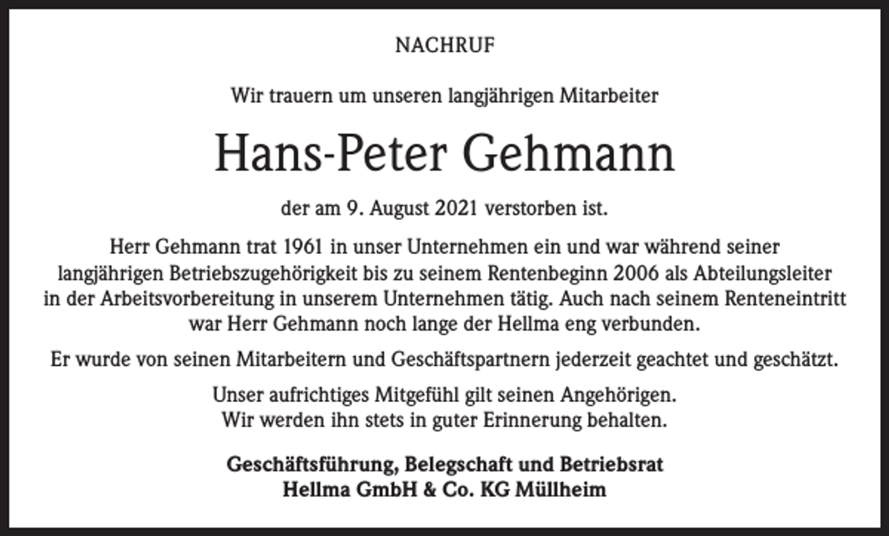 <p>NACHRUF<br />Wir trauern um unseren langjährigen Mitarbeiter</p><p>Hans-Peter Gehmann<br />der am 9. August 2021 verstorben ist.<br />Herr Gehmann trat 1961 in unser Unternehmen ein und war während seiner<br />langjährigen Betriebszugehörigkeit bis zu seinem Rentenbeginn 2006 als Abteilungsleiter<br />in der Arbeitsvorbereitung in unserem Unternehmen tätig. Auch nach seinem Renteneintritt<br />war Herr Gehmann noch lange der Hellma eng verbunden.<br />Er wurde von seinen Mitarbeitern und Geschäftspartnern jederzeit geachtet und geschätzt.<br />Unser aufrichtiges Mitgefühl gilt seinen Angehörigen.<br />Wir werden ihn stets in guter Erinnerung behalten.<br />Geschäftsführung, Belegschaft und Betriebsrat<br />Hellma GmbH &amp; Co. KG Müllheim</p>