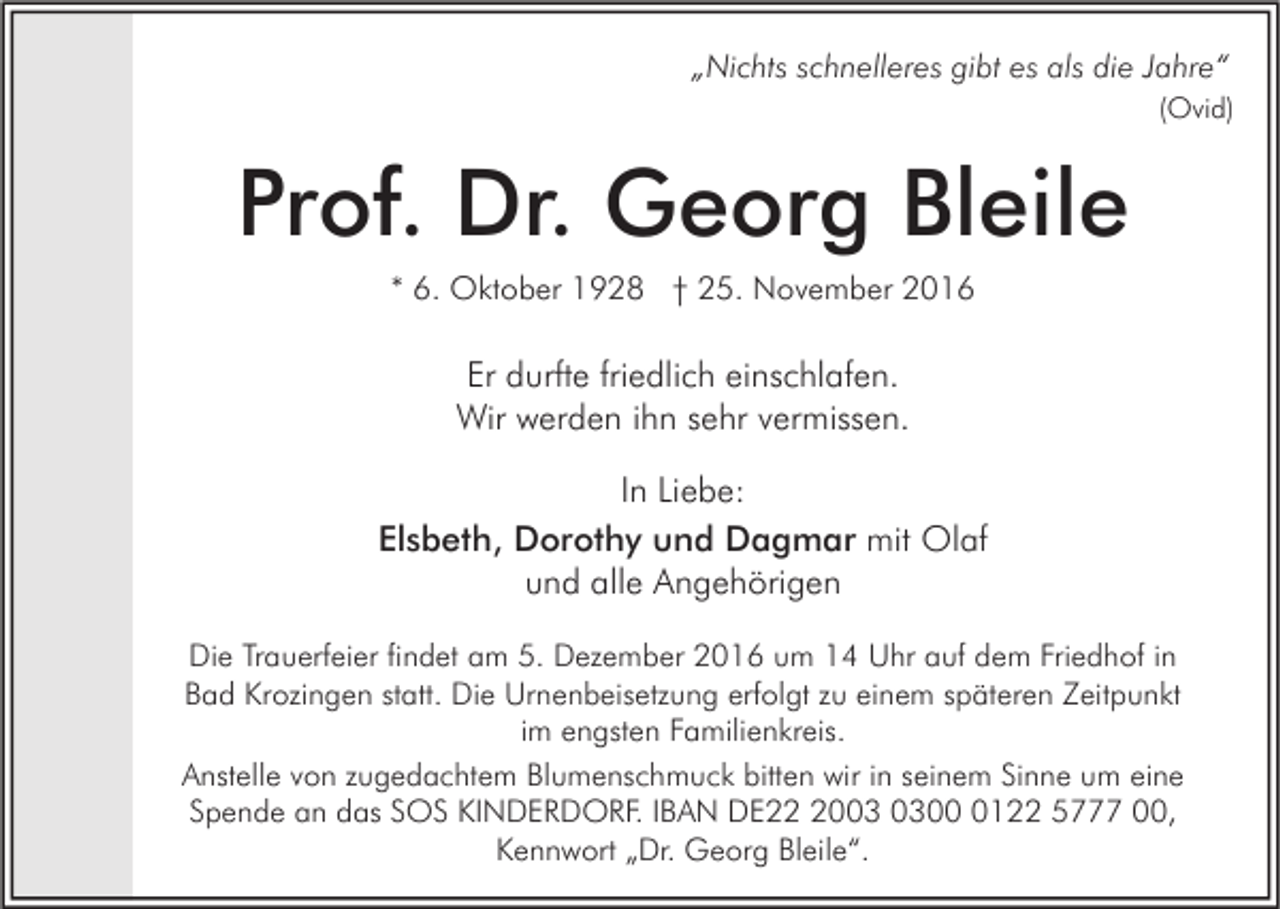<p>„Nichts schnelleres gibt es als die Jahre“<br />(Ovid)</p><p>Prof. Dr. Georg Bleile<br />* 6. Oktober 1928 † 25. November 2016</p><p>Er durfte friedlich einschlafen.<br />Wir werden ihn sehr vermissen.<br />In Liebe:<br />Elsbeth, Dorothy und Dagmar mit Olaf<br />und alle Angehörigen<br />Die Trauerfeier findet am 5. Dezember 2016 um 14 Uhr auf dem Friedhof in<br />Bad Krozingen statt. Die Urnenbeisetzung erfolgt zu einem späteren Zeitpunkt<br />im engsten Familienkreis.<br />Anstelle von zugedachtem Blumenschmuck bitten wir in seinem Sinne um eine<br />Spende an das SOS KINDERDORF. IBAN DE200122 5777 00,<br />Kennwort „Dr. Georg Bleile“.</p>