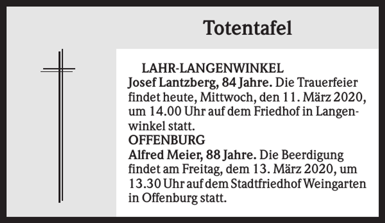 <p>Totentafel<br />LAHR-LANGENWINKEL<br />Josef Lantzberg, 84 Jahre. Die Trauerfeier<br />findet heute, Mittwoch, den 11. März 2020,<br />um 14.00 Uhr auf dem Friedhof in Langenwinkel statt.<br />OFFENBURG<br />Alfred Meier, 88 Jahre. Die Beerdigung<br />findet am Freitag, dem 13. März 2020, um<br />13.30 Uhr auf dem Stadtfriedhof Weingarten<br />in Offenburg statt.</p>